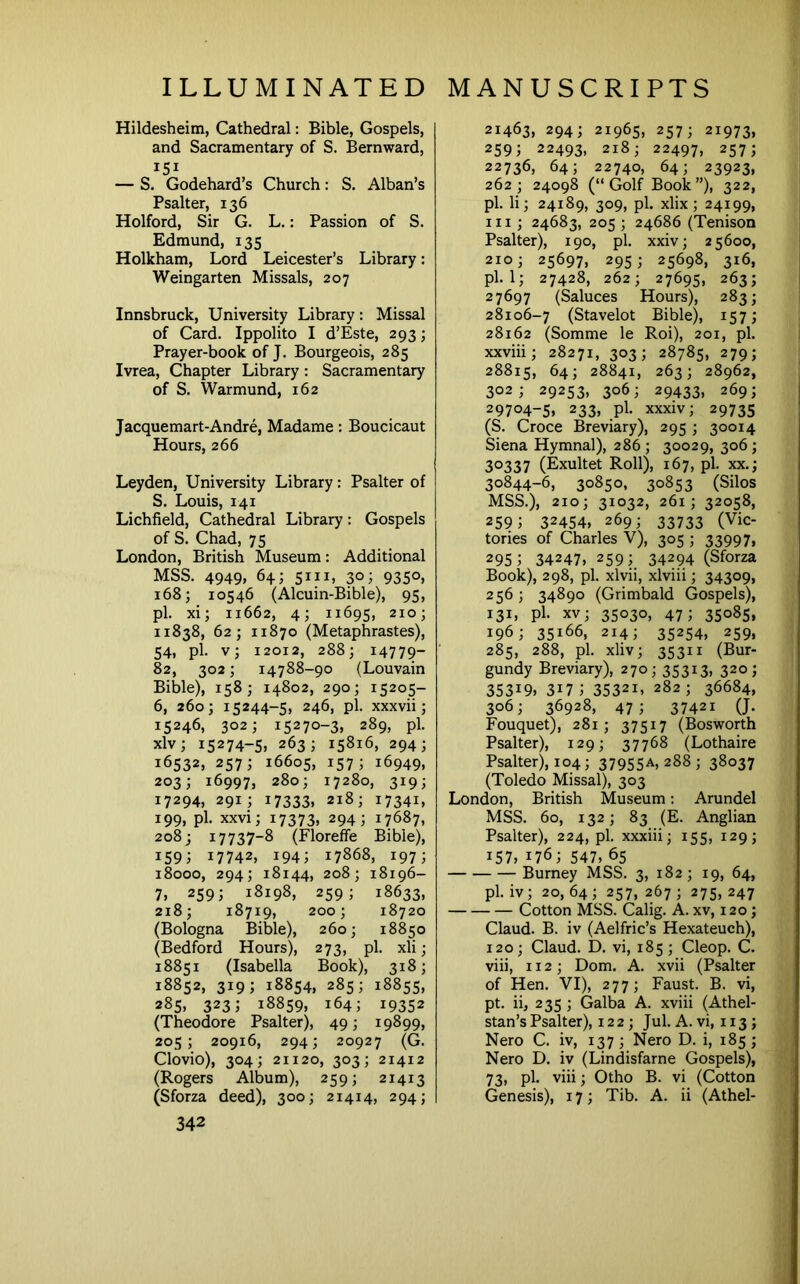 Hildesheim, Cathedral: Bible, Gospels, and Sacramentary of S. Bernward, 151 — S. Godehard’s Church: S. Alban’s Psalter, 136 Holford, Sir G. L.: Passion of S. Edmund, 135 Holkham, Lord Leicester’s Library: Weingarten Missals, 207 Innsbruck, University Library: Missal of Card. Ippolito I d’Este, 293; Prayer-book of J. Bourgeois, 285 Ivrea, Chapter Library: Sacramentary of S. Warmund, 162 Jacquemart-Andre, Madame: Boucicaut Hours, 266 Leyden, University Library: Psalter of 5, Louis, 141 Lichfield, Cathedral Library; Gospels of S. Chad, 75 London, British Museum: Additional MSS. 4949, 64; sill, 30; 9350, 168; 10546 (Alcuin-Bible), 95, pi. xi; 11662, 4; 11695, 210; 11838, 62; 11870 (Metaphrastes), 54, pi. v; 12012, 288; 14779- 82, 302; 14788-90 (Louvain Bible), 158; 14802, 290; 15205- 6, 260; 15244-5, 246, pi. xxxvii; 15246, 302; 15270-3, 289, pi. xlv; 15274-5, 263; 15816, 294; 16532, 257; 16605, 157; 16949. 203; 16997, 280; 17280, 319; 17294, 291; 17333. 218; 17341. 199, pi. xxvi; 17373, 294; 17687, 208; 17737-8 (Floreffe Bible), 159; 17742, 194; 17868, 197; 18000, 294; 18144, 208; 18196- 7, 259; 18198, 259; 18633, 218; 18719, 200; 18720 (Bologna Bible), 260; 18850 (Bedford Hours), 273, pi. xli; 18851 (Isabella Book), 318; 18852, 319; 18854, 285; 18855, 285, 323; 18859, 164; 19352 (Theodore Psalter), 49; 19899, 205; 20916, 294; 20927 (G. Clovio), 304; 21120, 303; 21412 (Rogers Album), 259; 21413 (Sforza deed), 300; 21414, 294; 342 21463, 294; 21965, 257; 21973, 259; 22493, 218; 22497, 257; 22736, 64; 22740, 64; 23923, 262; 24098 (“ Golf Book ”), 322, pi. li; 24189, 309, pi. xlix; 24199, III; 24683, 205 ; 24686 (Tenison Psalter), 190, pi. xxiv; 25600, 210; 25697, 295; 25698, 316, pi. 1; 27428, 262; 2769s, 263; 27697 (Saluces Hours), 283; 28106-7 (Stavelot Bible), 157; 28162 (Somme le Roi), 201, pi. xxviii; 28271, 303; 28785, 279; 28815, 64; 28841, 263; 28962, 302; 29253, 306; 29433, 269; 29704-S. 233, pi. xxxiv; 29735 (S. Croce Breviary), 295 ; 30014 Siena Hymnal), 286 ; 30029, 306; 30337 (Exultet Roll), 167, pi. XX.; 30844-6, 30850, 30853 (Silos MSS.), 210; 31032, 261; 32058, 259; 32454. 269; 33733 (Vic- tories of Charles V), 305 ; 33997, 295; 34247, 259; 34294 (Sforza Book), 298, pi. xlvii, xlviii; 34309, 256; 34890 (Grimbald Gospels), 131, pi. XV; 35030, 47; 35085, 196; 35166, 214; 35254, 259, 285, 288, pi. xliv; 35311 (Bur- gundy Breviary), 270; 35313, 320; 35319. 317; 35321, 282; 36684, 306; 36928, 47; 37421 (J. Fouquet), 281; 37517 (Bosworth Psalter), 129; 37768 (Lothaire Psalter), 104; 379SSA, 288 ; 38037 (Toledo Missal), 303 London, British Museum: Arundel MSS. 60, 132; 83 (E. Anglian Psalter), 224, pi. xxxiii; 155, 129; 157, 176; 547, 65 Burney MSS. 3, 182; 19, 64, pi. iv; 20,64; 257, 267; 275,247 Cotton MSS. Calig. A. xv, 120; Claud. B. iv (Aelfric’s Hexateuch), 120; Claud. D. vi, 185; Cleop. C. viii, 112; Dom. A. xvii (Psalter of Hen. VI), 277; Faust. B. vi, pt. ii, 235 ; Galba A. xviii (Athel- stan’s Psalter), 122; Jul. A. vi, 113; Nero C. iv, 137; Nero D. i, 185; Nero D. iv (Lindisfarne Gospels), 73, pi. viii; Otho B. vi (Cotton Genesis), 17; Tib. A. ii (Athel-