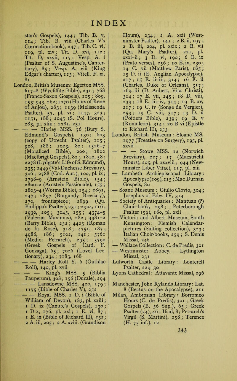 Stan’s Gospels), 144; Tib. B. v, 114; Tib. B. viii (Charles V’s Coronation-book), 247 ; Tib. C. vi, 119, pi. xiv; Tit. D. xvi, 112; Tit. D, xxvii, 117; Vesp. A. i (Psalter of S. Augustine’s, Canter- bury), 85; Vesp. A. viii (King Edgar’s charter), 125 ; Vitell. F. xi, 81 London, British Museum: Egerton MSS. 617-8 (Wycliffite Bible), 231 ; 768 (Franco-Saxon Gospels), 105; 809, 153; 943, 262; 1070 (Hours of Rene of Anjou), 283; 1139 (Melissenda Psalter), 57, pi. vi; 1147, 323; 1151, 188; 2045 (S. Pol Hours), 283, pi. xliii; 2781, 231 Harley MSS. 76 (Bury S. Edmund’s Gospels), 130; 603 (copy of Utrecht Psalter), 115; 928, 188; 1023, 82; 1526-7 (Moralized Bible), 200; 1802 (Maelbrigt Gospels), 82 ; 1810, 58 ; 2278 (Lydgate’s Life of S. Edmund), 235; 2449 (Val-Duchesse Breviary), 306 ; 2788 (Cod. Aur.), 100, pi. ix; 2798-9 (Arnstein Bible), 154; 2800-2 (Arnstein Passionale), 155 ; 2803-4 (Worms Bible), 154 ; 2891, 247; 2897 (Burgundy Breviary), 270, frontispiece; 2899 (Qu. Philippa’s Psalter), 23i;2904,116; 2930, 205; 3045, 155; 4374-5 (Valerius Maximus), 282 ; 4381-2 (Berry Bible), 252 ; 4425 (Roman de la Rose), 318; 4751, 187; 4986, 186; 5102, 141; 5761 (Medici Petrarch), 295; 5790 (Greek Gospels of Card. F. Gonzaga), 65; 7026 (Lovel Lec- tionary), 234; 7183, 168 — Harley Roll Y. 6 (Guthlac Roll), 140, pi. xvii — — — King’s MSS. 5 (Biblia Pauperum), 308; 156 (Ducale), 294 Lansdowne MSS. 420, 179; 1175 (Bible of Charles V), 252 Royal MSS. i D. i (Bible of William of Devon), 183, pi. xxiii; I D. ix (Canute’s Gospels), 130; 1 D X, 176, pi. xxi; I E. vi, 87; 1 E. ix (Bible of Richard II), 232; 2 A. iii, 205 ; 2 A. xviii. (Grandison Hours), 234; 2 A. xxii (West- minster Psalter), 141 ; 2 B. ii, 197 ; 2 B. iii, 204, pi. xxix ; 2 B. vii (Qu. Mary’s Psalter), 221, pi. xxxi-ii; 3 D. vi, 190; 6 E. ix (Prato verses), 256 ; 10 E. iv, 230 ; 14 C. vii (Matthew Paris), 185; 15 D. ii (E. Anglian Apocalypse), 217; 15 E. ii-iii, 314; 16 F. ii (Charles, Duke of Orleans), 317; 169. iii (D. Aubert, Vita Christi), 314; 17 E. Hi, 245 ; 18 D. viii, 239; 18 E. iii-iv, 314; 19 B. XV, 217 ; 19 C. iv (Songe du Vergier), 253.1. 19 C. viii, 317; 19 D. ii (Poitiers Bible), 239; 19 E. v (Romuleon), 314; 20 B vi (Epistle to Richard II), 253 London, British Museum: Sloane MS. 1977 (Treatise on Surgery), 195, pi. xxvii — — — Stowe MSS. 12 (Norwich Breviary), 227; 17 (Maestricht Hours), 205, pi. xxxviii; 944 (New- minster Liber Vitae), 117, pi. xiii — Lambeth Archiepiscopal Library: Apocalypse (209), 215; Mac Durnan Gospels, 80 — Soane Museum : Giulio Clovio, 304; Josephus of Edw. IV, 314 — Society of Antiquaries : Mantuan (?) Choir-book, 298; Peterborough Psalter (59), 180, pi. xxii — Victoria and Albert Museum, South Kensington: Flemish Calendar- pictures (Salting collection), 323 ; Italian Choir-books, 259 ; S. Denis Missal, 246 — Wallace Collection: C. de Predis, 301 — Westminster Abbey. Lytlington Missal, 231 Lulworth Castle Library: Louterell Psalter, 229-30 Lyons Cathedral: Attavante Missal, 296 Manchester, John Rylands Library: Lat. 8 (Beatus on the Apocalypse), 211 Milan, Ambrosian Library: Borromeo Hours (C. de Predis), 301; Greek Gospels (B. 56 Sup.), 65 ; Greek Psalter (54), 46 ; Iliad, 8; Petrarch’s Virgil (S. Martini), 258; Terence (H. 75 inf.), 12