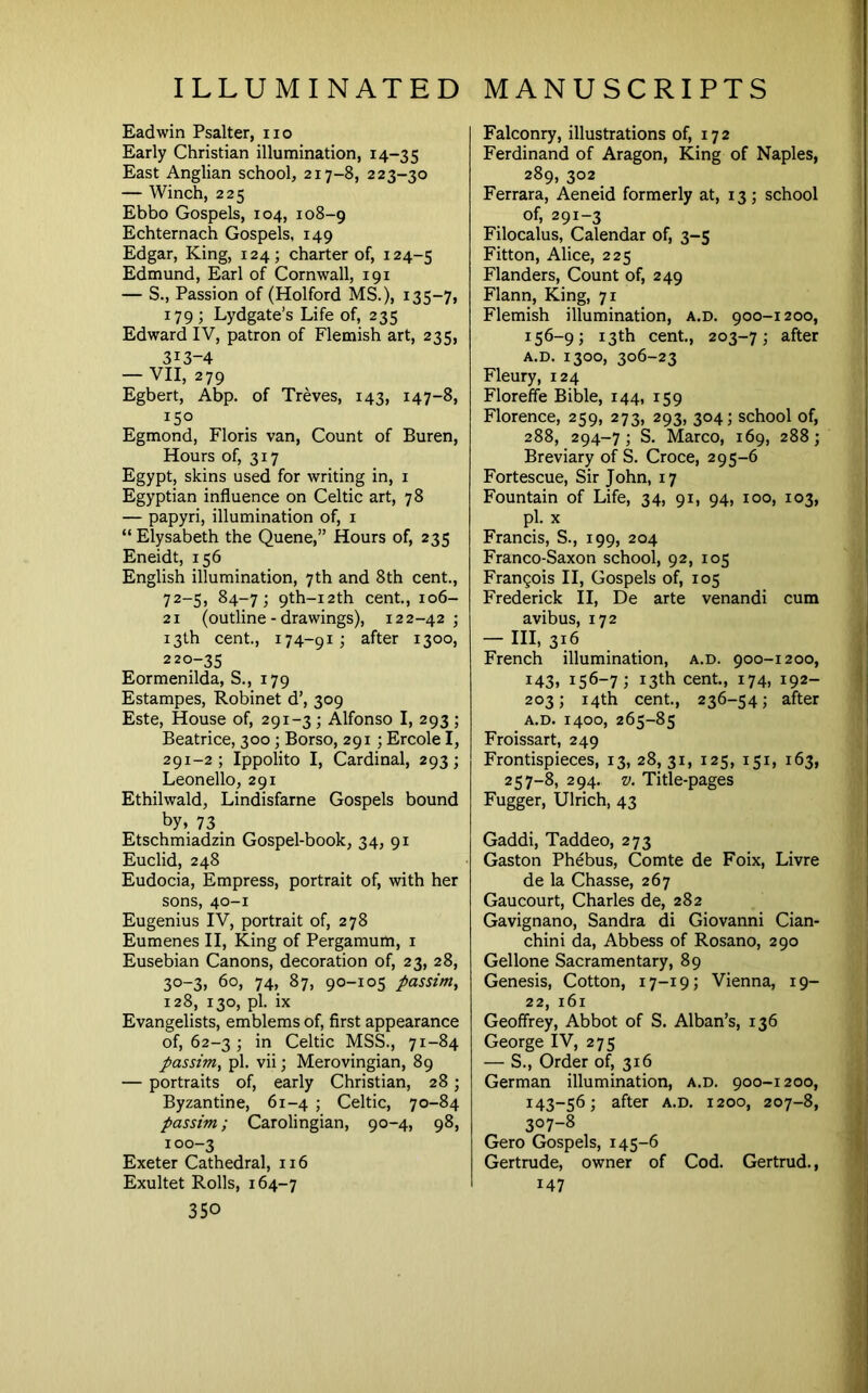 Eadwin Psalter, no Early Christian illumination, 14-35 East Anglian school, 217-8, 223-30 — Winch, 225 Ebbo Gospels, 104, 108-9 Echternach Gospels, 149 Edgar, King, 124; charter of, 124-5 Edmund, Earl of Cornwall, 191 — S., Passion of (Holford MS.), 135-7, 179; Lydgate’s Life of, 235 Edward IV, patron of Flemish art, 235, 313-4 — VII, 279 Egbert, Abp. of Treves, 143, 147-8, 150 Egmond, Floris van. Count of Buren, Hours of, 317 Egypt, skins used for writing in, i Egyptian influence on Celtic art, 78 — papyri, illumination of, i “ Elysabeth the Quene,” Hours of, 235 Eneidt, 156 English illumination, 7th and 8th cent., 72-5, 84-7; 9th-i2th cent., 106- 21 (outline - drawings), 122-42; 13th cent, 174-91; after 1300, 220-35 Eormenilda, S., 179 Estampes, Robinet d’, 309 Este, House of, 291-3; Alfonso I, 293 ; Beatrice, 300; Borso, 291 ; Ercole I, 291-2; Ippolito I, Cardinal, 293; Leonello, 291 Ethilwald, Lindisfarne Gospels bound by, 73. Etschmiadzin Gospel-book, 34, 91 Euclid, 248 Eudocia, Empress, portrait of, with her sons, 40-1 Eugenius IV, portrait of, 278 Eumenes II, King of Pergamum, i Eusebian Canons, decoration of, 23, 28, 30-3, 60, 74, 87, 90-105 passim, 128, 130, pi. ix Evangelists, emblems of, first appearance of, 62-3 ; in Celtic MSS., 71-84 passim, pi. vii; Merovingian, 89 — portraits of, early Christian, 28; Byzantine, 61-4 ; Celtic, 70-84 passim; Carolingian, 90-4, 98, 100-3 Exeter Cathedral, 116 Exultet Rolls, 164-7 350 Falconry, illustrations of, 172 Ferdinand of Aragon, King of Naples, 289, 302 Ferrara, Aeneid formerly at, 13; school of, 291-3 Filocalus, Calendar of, 3-5 Fitton, Alice, 225 Flanders, Count of, 249 Flann, King, 71 Flemish illumination, a.d. 900-1200, 156-9; 13th cent, 203-7; 3.fter A.D. 1300, 306-23 Fleury, 124 Floreffe Bible, 144, 159 Florence, 259, 273, 293, 304; school of, 288, 294-7; S. Marco, 169, 288; Breviary of S. Croce, 295-6 Fortescue, Sir John, 17 Fountain of Life, 34, 91, 94, 100, 103, pi. X Francis, S., 199, 204 Franco-Saxon school, 92, 105 Frangois II, Gospels of, 105 Frederick II, De arte venandi cum avibus, 172 - Ill, 316 French illumination, a.d. 900-1200, 143, 156-7; 13th cent, 174, 192- 203; 14th cent, 236-54; after A.D. 1400, 265-85 Froissart, 249 Frontispieces, 13, 28, 31, 125, 151, 163, 257-8, 294. V. Title-pages Fugger, Ulrich, 43 Gaddi, Taddeo, 273 Gaston Phebus, Comte de Foix, Livre de la Chasse, 267 Gaucourt, Charles de, 282 Gavignano, Sandra di Giovanni Cian- chini da. Abbess of Rosano, 290 Gellone Sacramentary, 89 Genesis, Cotton, 17-19; Vienna, 19- 22, 161 Geoffrey, Abbot of S. Alban’s, 136 George IV, 275 — S., Order of, 316 German illumination, a.d. 900-1200, 143-56; after a.d. 1200, 207-8, 307-8 Gero Gospels, 145-6 Gertrude, owner of Cod. Gertrud., 147