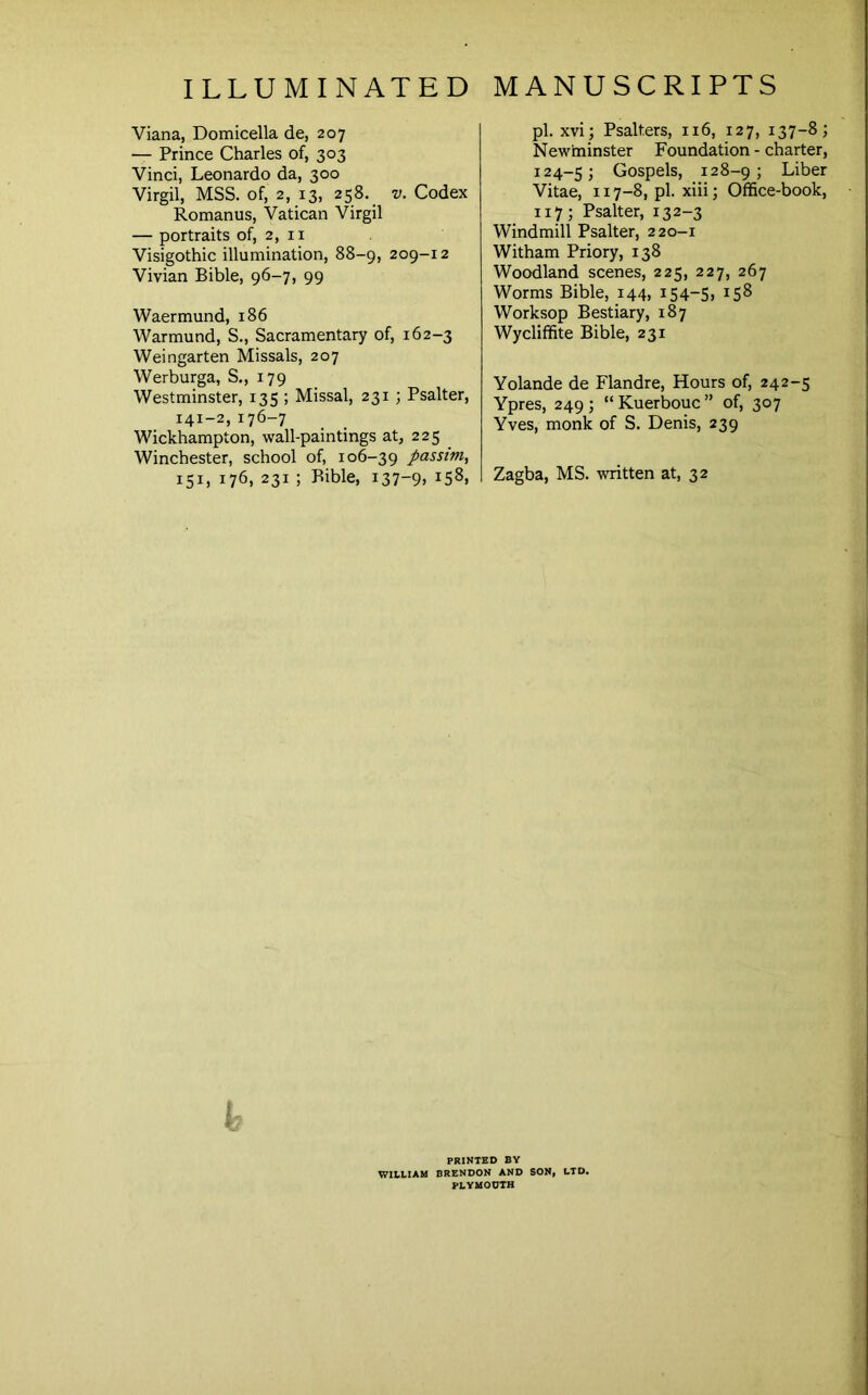 Viana, Domicella de, 207 — Prince Charles of, 303 Vinci, Leonardo da, 300 Virgil, MSS. of, 2, 13, 258. v. Codex Romanus, Vatican Virgil — portraits of, 2, ii Visigothic illumination, 88-9, 209-12 Vivian Bible, 96-7, 99 Waermund, 186 Warmund, S., Sacramentary of, 162-3 Weingarten Missals, 207 Werburga, S., 179 Westminster, 135 ; Missal, 231 ; Psalter, 141-2,176-7 Wickhampton, wall-paintings at, 225 Winchester, school of, 106-39 passim, 151, 176, 231 ; Bible, i37“9> pi. xvi; Psalters, 116, 127, 137-8; New'minster Foundation - charter, 124-5; Gospels, 128-9; Liber Vitae, 117-8, pi. xiii; Office-book, 117; Psalter, 132-3 Windmill Psalter, 220-1 Witham Priory, 138 Woodland scenes, 225, 227, 267 Worms Bible, 144, 154-S, 158 Worksop Bestiary, 187 Wycliffite Bible, 231 Yolande de Flandre, Hours of, 242-5 Ypres, 249 ; “ Kuerbouc ” of, 307 Yves, monk of S. Denis, 239 Zagba, MS. written at, 32 PRINTED BY WltLlAM BRENDON AND SON, LTD. PLYMOUTH