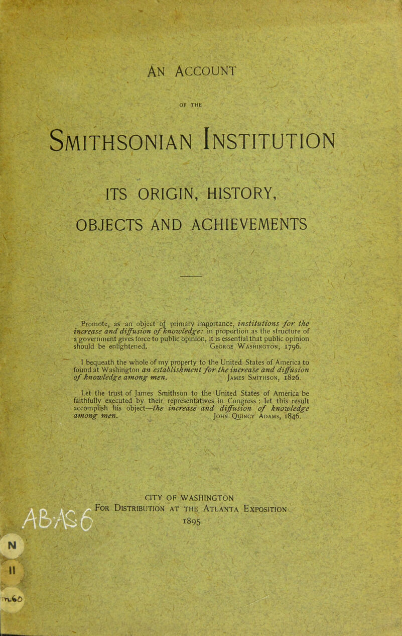 OF THE Smithsonian Institution ITS ORIGIN, HISTORY, OBJECTS AND ACHIEVEMENTS Promote, as an object of primary importance, institutions for the increase and diffusion of Knowledge: in proportion as the structure of a government gives force to public opinion, it is essential that public opinion should be enlightened. George Washington, 1796. I bequeath the whole of my property to the United States of America to found at Washington an establishment for the increase and diffusion of knowledge among men. James Smithson, 1826. Let the trust of James Smithson to the United States of America be faithfully executed by their representatives in Congress : let this result accomplish his object—the increase and diffusion of knowledge among men. John Quincy Adams, 1846. n.fcd>