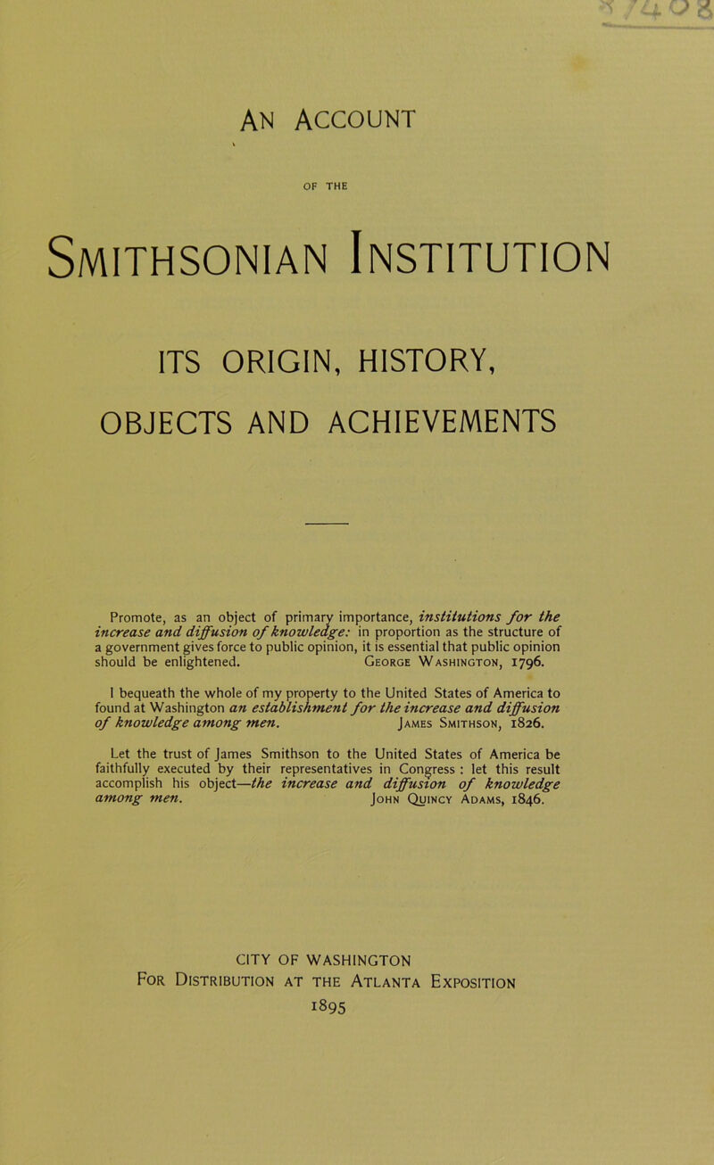 OF THE Smithsonian Institution ITS ORIGIN, HISTORY, OBJECTS AND ACHIEVEMENTS Promote, as an object of primary importance, institutions for the increase and diffusion of knowledge: in proportion as the structure of a government gives force to public opinion, it is essential that public opinion should be enlightened. George Washington, 1796. I bequeath the whole of my property to the United States of America to found at Washington an establishment for the increase and diffusion of knowledge among men. James Smithson, 1826. Let the trust of James Smithson to the United States of America be faithfully executed by their representatives in Congress : let this result accomplish his object—the increase and diffusion of knowledge among men. John Quincy Adams, 1846. CITY OF WASHINGTON For Distribution at the Atlanta Exposition 1895