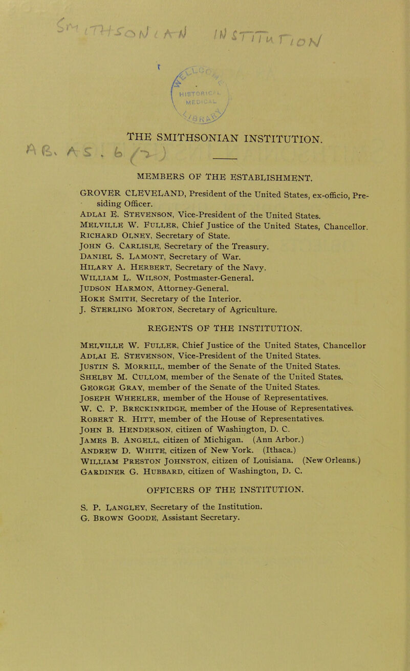 /T) > t\J i A /J /*/ £ 1 11 M ^ i oi\! The SMITHSONIAN INSTITUTION. A E> A S . fo :■ ' MEMBERS OF THE ESTABLISHMENT. GROVER CLEVELAND, President of the United States, ex-officio, Pre- siding Officer. Adlai E. Stevenson, Vice-President of the United States. MELVILLE W. Fueler, Chief Justice of the United States, Chancellor. Richard Olney, Secretary of State. John G. Carlisle, Secretary of the Treasury. DANIEL S. Lamont, Secretary of War. Hilary A. HERBERT, Secretary of the Navy. William L. Wilson, Postmaster-General. Judson Harmon, Attorney-General. Hoke Smith, Secretary of the Interior. J. Sterling Morton, Secretary of Agriculture. REGENTS OF THE INSTITUTION. MELVILLE W. Fuller, Chief Justice of the United States, Chancellor Adlai E. Stevenson, Vice-President of the United States. Justin S. Morrill, member of the Senate of the United States. Shelby M. Cullom, member of the Senate of the United States. George Gray, member of the Senate of the United States. Joseph WHEELER, member of the House of Representatives. W. C. P. Breckinridge, member of the House of Representatives. ROBERT R. Hitt, member of the House of Representatives. John B. Henderson, citizen of Washington, D. C. James B. AngELL, citizen of Michigan. (Ann Arbor.) Andrew D. White, citizen of New York. (Ithaca.) William Preston Johnston, citizen of Louisiana. (New Orleans.) Gardiner G. Hubbard, citizen of Washington, D. C. OFFICERS OF THE INSTITUTION. S. P. Langley, Secretary of the Institution. G. Brown Goode, Assistant Secretary.