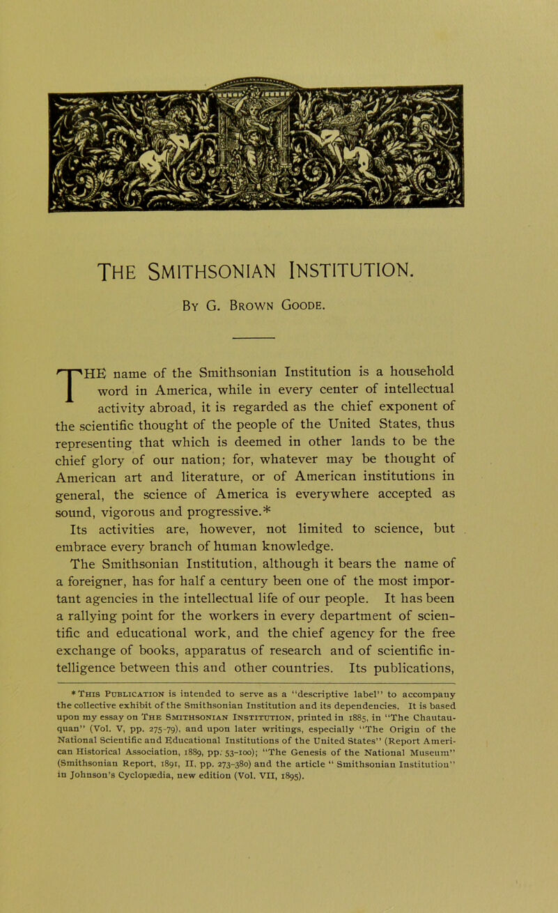 The Smithsonian Institution. By G. Brown Goode. THE name of the Smithsonian Institution is a household word in America, while in every center of intellectual activity abroad, it is regarded as the chief exponent of the scientific thought of the people of the United States, thus representing that which is deemed in other lands to be the chief glory of our nation; for, whatever may be thought of American art and literature, or of American institutions in general, the science of America is everywhere accepted as sound, vigorous and progressive.* Its activities are, however, not limited to science, but embrace every branch of human knowledge. The Smithsonian Institution, although it bears the name of a foreigner, has for half a century been one of the most impor- tant agencies in the intellectual life of our people. It has been a rallying point for the workers in every department of scien- tific and educational work, and the chief agency for the free exchange of books, apparatus of research and of scientific in- telligence between this and other countries. Its publications, ♦This Publication is intended to serve as a “descriptive label” to accompany the collective exhibit of the Smithsonian Institution and its dependencies. It is based upon my essay on The Smithsonian Institution, printed in 1885, in “The Chautau- quan” (Vol. V, pp. 275-79), and upon later writings, especially “The Origin of the National Scientific and Educational Institutions of the United States” (Report Ameri- can Historical Association, 1889, pp: 53-100); “The Genesis of the National Museum” (Smithsonian Report, 1891, II, pp. 273-380) and the article “ Smithsonian Institution in Johnson’s Cyclopaedia, new edition (Vol. VII, 1895).