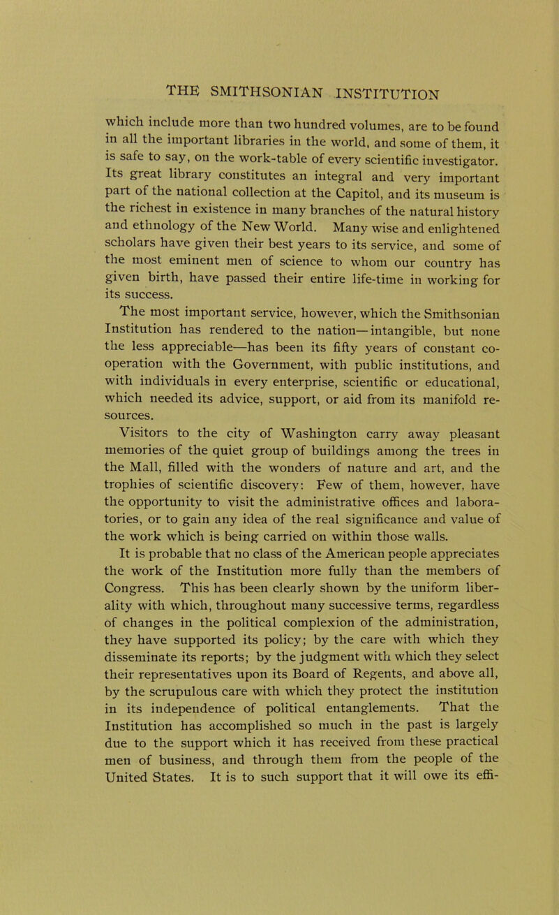 wlucli include more than two hundred volumes, are to be found in all the important libraries in the world, and some of them, it is safe to say, on the work-table of every scientific investigator. Its great library constitutes an integral and very important part of the national collection at the Capitol, and its museum is the richest in existence in many branches of the natural history and ethnology of the New World. Many wise and enlightened scholars have given their best years to its service, and some of the most eminent men of science to whom our country has given birth, have passed their entire life-time in working for its success. The most important service, however, which the Smithsonian Institution has rendered to the nation—intangible, but none the less appreciable—has been its fifty years of constant co- operation with the Government, with public institutions, and with individuals in every enterprise, scientific or educational, which needed its advice, support, or aid from its manifold re- sources. Visitors to the city of Washington carry away pleasant memories of the quiet group of buildings among the trees in the Mall, filled with the wonders of nature and art, and the trophies of scientific discovery: Few of them, however, have the opportunity to visit the administrative offices and labora- tories, or to gain any idea of the real significance and value of the work which is being carried on within those walls. It is probable that no class of the American people appreciates the work of the Institution more fully than the members of Congress. This has been clearly shown by the uniform liber- ality with which, throughout many successive terms, regardless of changes in the political complexion of the administration, they have supported its policy; by the care with which they disseminate its reports; by the judgment with which they select their representatives upon its Board of Regents, and above all, by the scrupulous care with which they protect the institution in its independence of political entanglements. That the Institution has accomplished so much in the past is largely due to the support which it has received from these practical men of business, and through them from the people of the United States. It is to such support that it will owe its effi-