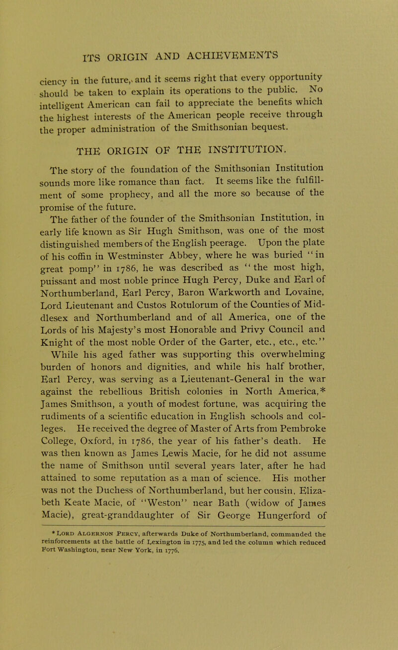 ciency in the future,- and it seems right that every opportunity should be taken to explain its operations to the public. No intelligent American can fail to appreciate the benefits which the highest interests of the American people receive through the proper administration of the Smithsonian bequest. THE ORIGIN OF THE INSTITUTION. The story of the foundation of the Smithsonian Institution sounds more like romance than fact. It seems like the fulfill- ment of some prophecy, and all the more so because of the promise of the future. The father of the founder of the Smithsonian Institution, in early life known as Sir Hugh Smithson, was one of the most distinguished members of the English peerage. Upon the plate of his coffin in Westminster Abbey, where he was buried “in great pomp” in 1786, he was described as “the most high, puissant and most noble prince Hugh Percy, Duke and Earl of Northumberland, Earl Percy, Baron Warkworth and Eovaine, Eord Lieutenant and Custos Rotulorum of the Counties of Mid- dlesex and Northumberland and of all America, one of the Lords of his Majesty’s most Honorable and Privy Council and Knight of the most noble Order of the Garter, etc., etc., etc.” While his aged father was supporting this overwhelming burden of honors and dignities, and while his half brother, Earl Percy, was serving as a Lieutenant-General in the war against the rebellious British colonies in North America,* James Smithson, a youth of modest fortune, was acquiring the rudiments of a scientific education in English schools and col- leges. He received the degree of Master of Arts from Pembroke College, Oxford, in 1786, the year of his father’s death. He was then known as James Lewis Macie, for he did not assume the name of Smithson until several years later, after he had attained to some reputation as a man of science. His mother was not the Duchess of Northumberland, but her cousin. Eliza- beth Keate Macie, of “Weston” near Bath (widow of James Macie), great-granddaughter of Sir George Hungerford of ♦Lord Algernon Percy, afterwards Duke of Northumberland, commanded the reinforcements at the battle of Lexington in 1775, and led the column which reduced Fort Washington, near New York, in 1776.