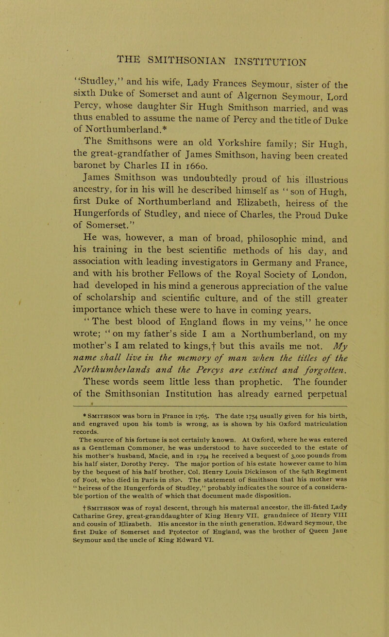 Studley, and his wife, Lady Frances Seymour, sister of the sixth Duke of Somerset and aunt of Algernon Seymour, Lord Percy, whose daughter Sir Hugh Smithson married, and was thus enabled to assume the name of Percy and the title of Duke of Northumberland.* The Smithsons were an old Yorkshire family; Sir Hugh, the great-grandfather of James Smithson, having been created baronet by Charles II in 1660. James Smithson was undoubtedly proud of his illustrious ancestry, for in his will he described himself as ‘ ‘ son of Hugh, first Duke of Northumberland and Elizabeth, heiress of the Hungerfords of Studley, and niece of Charles, the Proud Duke of Somerset.” He was, however, a man of broad, philosophic mind, and his training in the best scientific methods of his day, and association with leading investigators in Germany and France, and with his brother Fellows of the Royal Society of London, had developed in his mind a generous appreciation of the value of scholarship and scientific culture, and of the still greater importance which these were to have in coming years. ‘‘The best blood of England flows in my veins,” he once wrote; ‘‘on my father’s side I am a Northumberland, on my mother’s I am related to kings,f but this avails me not. My name shall live in the memory of man when the titles of the Northumberlands and the Percys are extinct and forgotten. These words seem little less than prophetic. The founder of the Smithsonian Institution has already earned perpetual * Smithson was born in France in 1765. The date 1754 usually given for his birth, and engraved upon his tomb is wrong, as is shown by his Oxford matriculation records. The source of his fortune is not certainly known. At Oxford, where he was entered as a Gentleman Commoner, he was understood to have succeeded to the estate of his mother’s husband, Macie, and in 1794 he received a bequest of 3,000 pounds from his half sister, Dorothy Percy. The major portion of his estate however came to him by the bequest of his half brother, Col. Henry Eouis Dickinson of the 84th Regiment of Foot, who died in Paris in 1820. The statement of Smithson that his mother was “ heiress of the Hungerfords of Studley,” probably indicates the source of a considera- ble portion of the wealth of which that document made disposition. f Smithson was of royal descent, through his maternal ancestor, the ill-fated Dady Catharine Grey, great-granddaughter of King Henry VII, grandniece of Henry VIII and cousin of Elizabeth. His ancestor in the ninth generation, Edward Seymour, the first Duke of Somerset and Protector of England, was the brother of Queen Jane