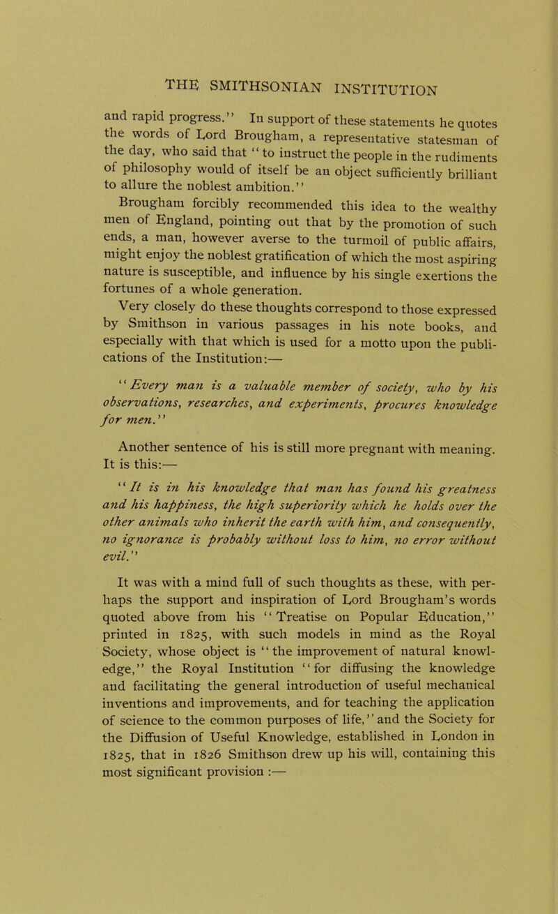 and rapid progress. ’ ’ In support of these statements he quotes the words of Lord Brougham, a representative statesman of the day, who said that “to instruct the people in the rudiments of philosophy would of itself be an object sufficiently brilliant to allure the noblest ambition.” Brougham forcibly recommended this idea to the wealthy men of England, pointing out that by the promotion of such ends, a man, however averse to the turmoil of public affairs, might enjoy the noblest gratification of which the most aspiring nature is susceptible, and influence by his single exertions the fortunes of a whole generation. Very closely do these thoughts correspond to those expressed by Smithson in various passages in his note books, and especially with that which is used for a motto upon the publi- cations of the Institution:— “ Every man is a valuable member of society, who by his observations, researches, and experiments, procures knowledge for men. Another sentence of his is still more pregnant with meaning. It is this:— ‘ ‘ It is in his knowledge that man has found his greatness and his happiness, the high superiority which he holds over the other anhnals who inherit the earth with him, and consequently, no ignorarice is probably without loss to him, no error without evil. ’ ’ It was with a mind full of such thoughts as these, with per- haps the support and inspiration of Lord Brougham’s words quoted above from his ‘‘Treatise on Popular Education,” printed in 1825, with such models in mind as the Royal Society, whose object is “the improvement of natural knowl- edge,” the Royal Institution ‘‘for diffusing the knowledge and facilitating the general introduction of useful mechanical inventions and improvements, and for teaching the application of science to the common purposes of life,” and the Society for the Diffusion of Useful Knowledge, established in London in 1825, that in 1826 Smithson drew up his will, containing this most significant provision :—