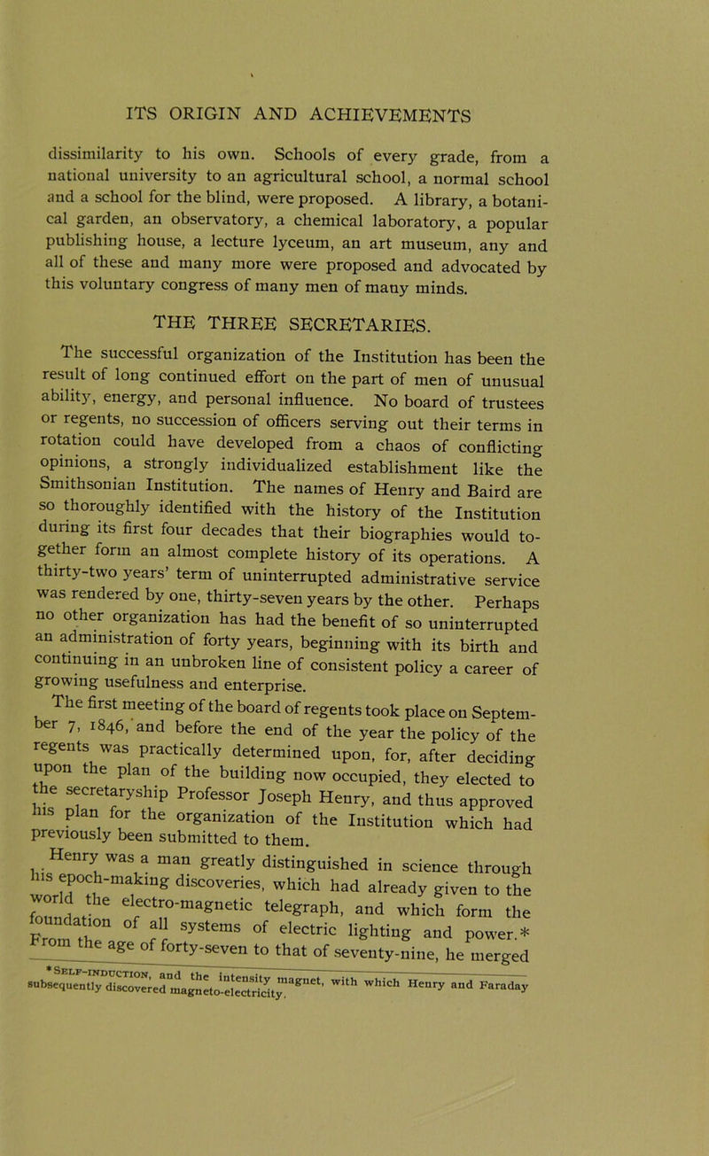 dissimilarity to his own. Schools of every grade, from a national university to an agricultural school, a normal school and a school for the blind, were proposed. A library, a botani- cal garden, an observatory, a chemical laboratory, a popular publishing house, a lecture lyceum, an art museum, any and all of these and many more were proposed and advocated by this voluntary congress of many men of many minds. THE THREE SECRETARIES. The successful organization of the Institution has been the result of long continued effort on the part of men of unusual ability, energy, and personal influence. No board of trustees or regents, no succession of officers serving out their terms in rotation could have developed from a chaos of conflicting opinions,. a strongly individualized establishment like the Smithsonian Institution. The names of Henry and Baird are so thoroughly identified with the history of the Institution duiing its first four decades that their biographies would to- gether form an almost complete history of its operations. A thirty-two years’ term of uninterrupted administrative service was rendered by one, thirty-seven years by the other. Perhaps no other organization has had the benefit of so uninterrupted an administration of forty years, beginning with its birth and continuing in an unbroken line of consistent policy a career of growing usefulness and enterprise. The first meeting of the board of regents took place on Septem- er 7, 1846, and before the end of the year the policy of the regents was practically determined upon, for, after deciding upon the plan of the building now occupied, they elected to he secretaryship Professor Joseph Henry, and thus approved HS ?, f°r the organization of the Institution which had previously been submitted to them. Henry was a man greatly distinguished in science through worMP0?,h’ma,kmg dlScoveries’ which had already given to the world the electro-magnetic telegraph, and which form the From the” fl SyStemS °f e'ectric HShti”g and Power.* he age of forty-seven to that of seventy-nine, he merged