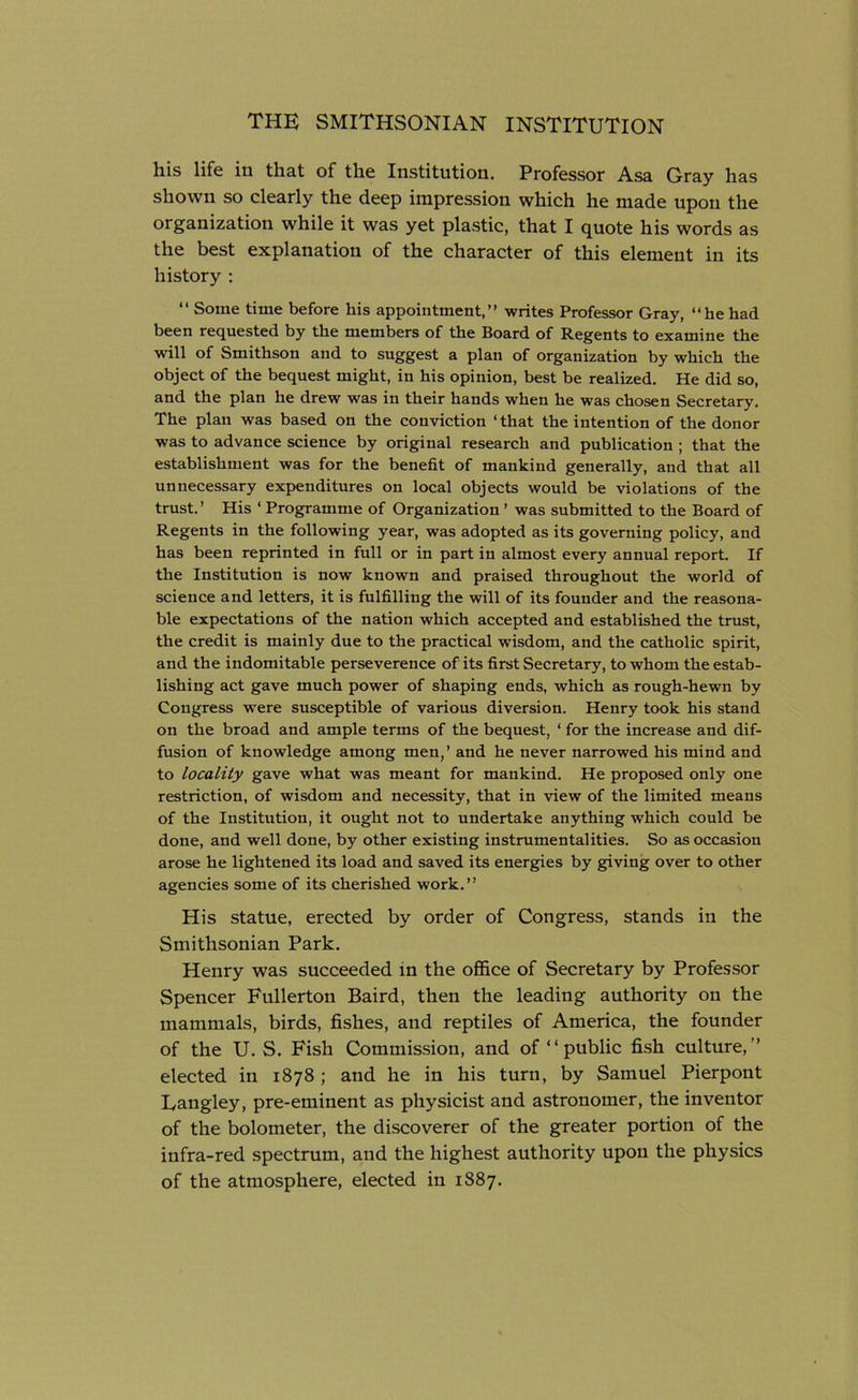 his life in that of the Institution. Professor Asa Gray has shown so clearly the deep impression which he made upon the organization while it was yet plastic, that I quote his words as the best explanation of the character of this element in its history : “ Some time before his appointment,” writes Professor Gray, “he had been requested by the members of the Board of Regents to examine the will of Smithson and to suggest a plan of organization by which the object of the bequest might, in his opinion, best be realized. He did so, and the plan he drew was in their hands when he was chosen Secretary. The plan was based on the conviction ‘ that the intention of the donor was to advance science by original research and publication ; that the establishment was for the benefit of mankind generally, and that all unnecessary expenditures on local objects would be violations of the trust.’ His ‘ Programme of Organization ’ was submitted to the Board of Regents in the following year, was adopted as its governing policy, and has been reprinted in full or in part in almost every annual report. If the Institution is now known and praised throughout the world of science and letters, it is fulfilling the will of its founder and the reasona- ble expectations of the nation which accepted and established the trust, the credit is mainly due to the practical wisdom, and the catholic spirit, and the indomitable perseverence of its first Secretary, to whom the estab- lishing act gave much power of shaping ends, which as rough-hewn by Congress were susceptible of various diversion. Henry took his stand on the broad and ample terms of the bequest, 1 for the increase and dif- fusion of knowledge among men,’ and he never narrowed his mind and to locality gave what was meant for mankind. He proposed only one restriction, of wisdom and necessity, that in view of the limited means of the Institution, it ought not to undertake anything which could be done, and well done, by other existing instrumentalities. So as occasion arose he lightened its load and saved its energies by giving over to other agencies some of its cherished work.” His statue, erected by order of Congress, stands in the Smithsonian Park. Henry was succeeded in the office of Secretary by Professor Spencer Fullerton Baird, then the leading authority on the mammals, birds, fishes, and reptiles of America, the founder of the U. S. Fish Commission, and of “ public fish culture,” elected in 1878 ; and he in his turn, by Samuel Pierpont Langley, pre-eminent as physicist and astronomer, the inventor of the bolometer, the discoverer of the greater portion of the infra-red spectrum, and the highest authority upon the physics of the atmosphere, elected in 1887.