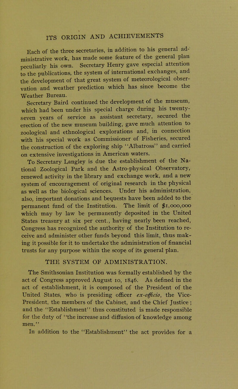 Each of the three secretaries, in addition to his general ad- ministrative work, has made some feature of the general plan peculiarly his own. Secretary Henry gave especial attention to the publications, the system of international exchanges, and the development of that great system of meteorological obser- vation and weather prediction which has since become the Weather Bureau. Secretary Baird continued the development of the museum, which had been under his special charge during his twenty- seven years of service as assistant secretary, secured the erection of the new museum building, gave much attention to zoological and ethnological explorations and, in connection with his special work as Commissioner of Fisheries, secured the construction of the exploring ship “Albatross” and carried on extensive investigations in American waters. To Secretary Langley is due the establishment of the Na- tional Zoological Park and the Astro-physical Observatory, renewed activity in the library and exchange work, and a new system of encouragement of original research in the physical as well as the biological sciences. Under his administration, also, important donations and bequests have been added to the permanent fund of the Institution. The limit of $1,000,000 which may by law be permanently deposited in the United States treasury at six per cent., having nearly been reached, Congress has recognized the authority of the Institution to re- ceive and administer other funds beyond this limit, thus mak- ing it possible for it to undertake the administration of financial trusts for any purpose within the scope of its general plan. THE SYSTEM OF ADMINISTRATION. The Smithsonian Institution was formally established by the act of Congress approved August 10, 1846. As defined in the act of establishment, it is composed of the President of the United States, who is presiding officer ex-officio, the Vice- President, the members of the Cabinet, and the Chief Justice ; and the “Establishment” thus constituted is made responsible for the duty of ‘ ‘the increase and diffusion of knowledge among men.” In addition to the “Establishment” the act provides for a