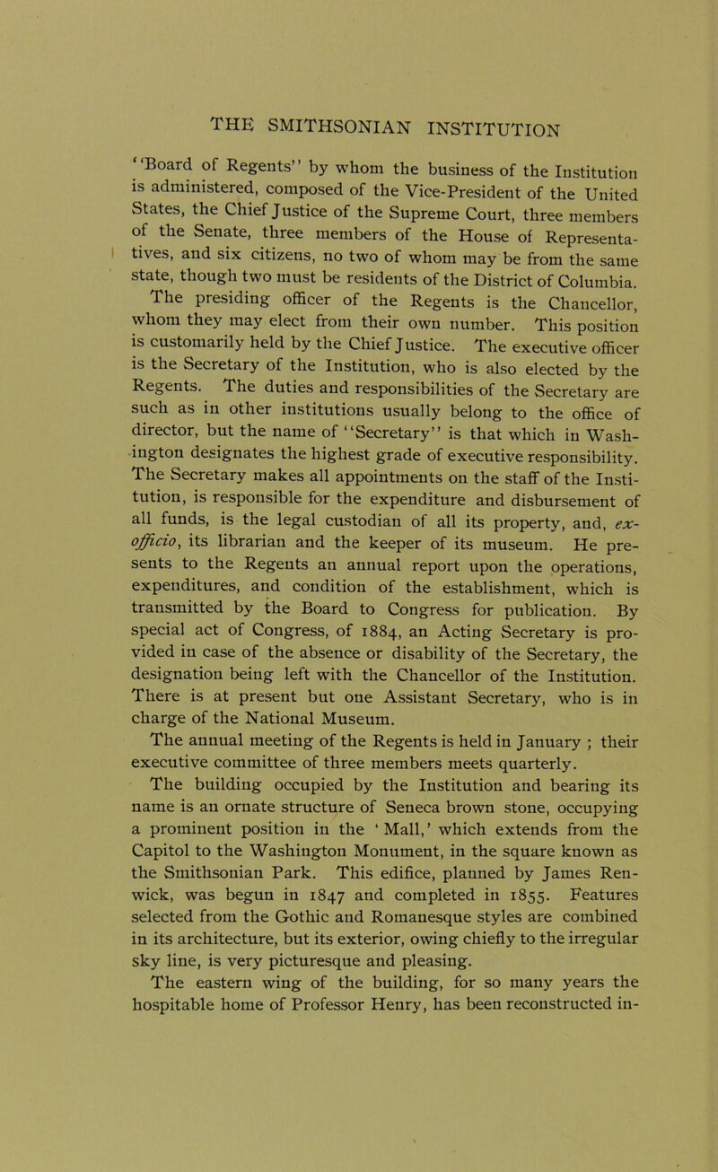 Board of Regents” by whom the business of the Institution is administered, composed of the Vice-President of the United States, the Chief Justice of the Supreme Court, three members of the Senate, three members of the House of Representa- tives, and six citizens, no two of whom may be from the same state, though two must be residents of the District of Columbia. The presiding officer of the Regents is the Chancellor, whom they may elect from their own number. This position is customarily held by the Chief Justice. The executive officer is the Secretary of the Institution, who is also elected by the Regents. The duties and responsibilities of the Secretary are such as in other institutions usually belong to the office of director, but the name of “Secretary” is that which in Wash- ington designates the highest grade of executive responsibility. The Secretary makes all appointments on the staff of the Insti- tution, is responsible for the expenditure and disbursement of all funds, is the legal custodian of all its property, and, ex- officio, its librarian and the keeper of its museum. He pre- sents to the Regents an annual report upon the operations, expenditures, and condition of the establishment, which is transmitted by the Board to Congress for publication. By special act of Congress, of 1884, an Acting Secretary is pro- vided in case of the absence or disability of the Secretary, the designation being left with the Chancellor of the Institution. There is at present but one Assistant Secretary, who is in charge of the National Museum. The annual meeting of the Regents is held in January ; their executive committee of three members meets quarterly. The building occupied by the Institution and bearing its name is an ornate structure of Seneca brown stone, occupying a prominent position in the ‘Mall,’ which extends from the Capitol to the Washington Monument, in the square known as the Smithsonian Park. This edifice, planned by James Ren- wick, was begun in 1847 and completed in 1855. Features selected from the Gothic and Romanesque styles are combined in its architecture, but its exterior, owing chiefly to the irregular sky line, is very picturesque and pleasing. The eastern wing of the building, for so many years the hospitable home of Professor Henry, has been reconstructed in-