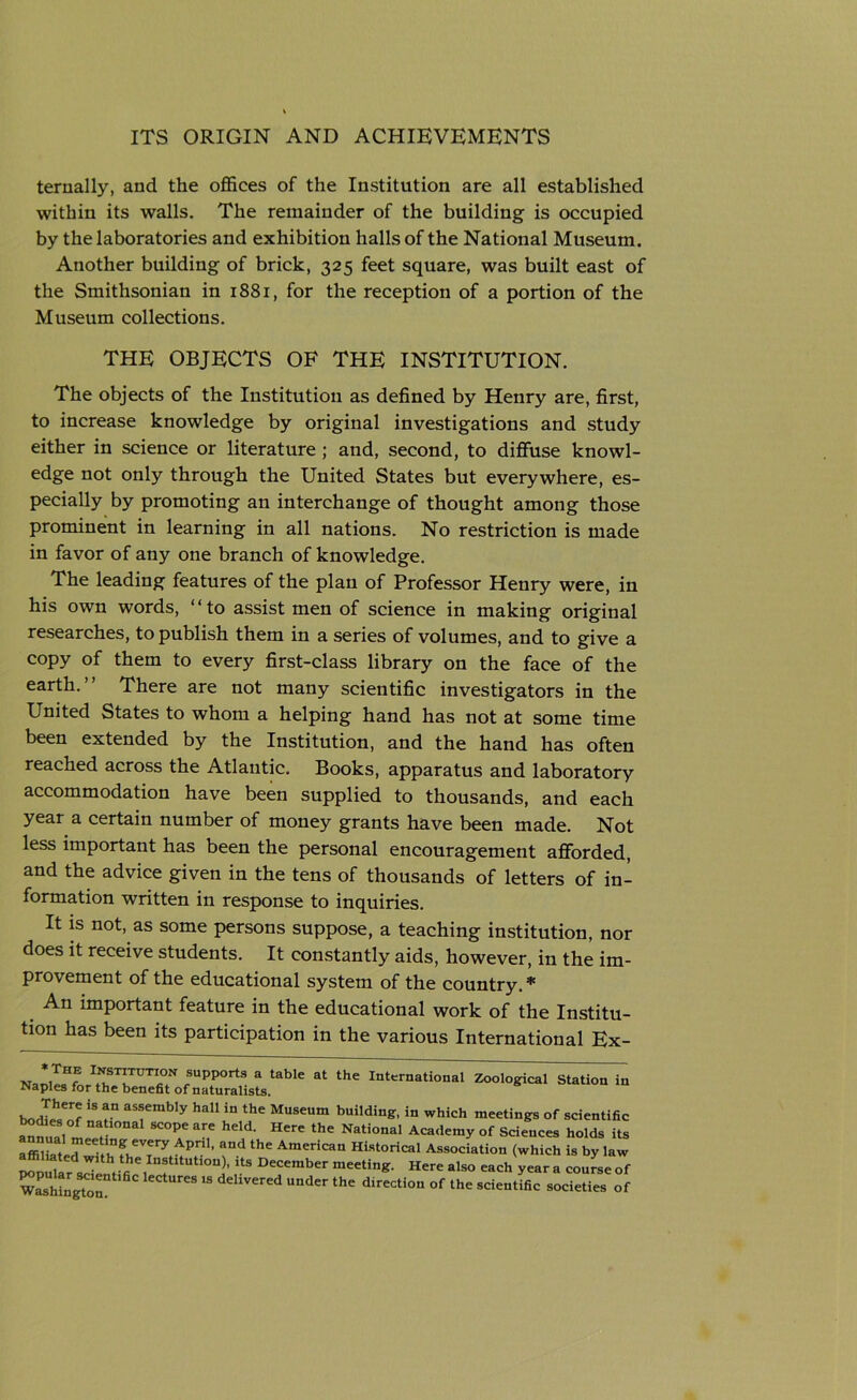 ternally, and the offices of the Institution are all established within its walls. The remainder of the building is occupied by the laboratories and exhibition halls of the National Museum. Another building of brick, 325 feet square, was built east of the Smithsonian in 1881, for the reception of a portion of the Museum collections. THE OBJECTS OF THE INSTITUTION. The objects of the Institution as defined by Henry are, first, to increase knowledge by original investigations and study either in science or literature ; and, second, to diffuse knowl- edge not only through the United States but everywhere, es- pecially by promoting an interchange of thought among those prominent in learning in all nations. No restriction is made in favor of any one branch of knowledge. The leading features of the plan of Professor Henry were, in his own words, “to assist men of science in making original researches, to publish them in a series of volumes, and to give a copy of them to every first-class library on the face of the earth.” There are not many scientific investigators in the United States to whom a helping hand has not at some time been extended by the Institution, and the hand has often reached across the Atlantic. Books, apparatus and laboratory accommodation have been supplied to thousands, and each year a certain number of money grants have been made. Not less important has been the personal encouragement afforded, and the advice given in the tens of thousands of letters of in- formation written in response to inquiries. It is not, as some persons suppose, a teaching institution, nor does it receive students. It constantly aids, however, in the im- provement of the educational system of the country. * An important feature in the educational work of the Institu- tion has been its participation in the various International Ex- N rr;TUTr fsupp°rt3 a table at the international Zoological Station in Naples for the benefit of naturalists. There is an assembly hall in the Museum building, in which meetings of scientific ^nualm^ “T ***’ ^ the Nati°nal Aca‘*emy of Sciences holds its affiZtl^nCVery P ’ thC AmeHcan Historical Association (which is by law ^nullr J , s , U!tltUti0n)’ US DCCember meeting‘ Here a,s° -ch year a course of wSington ,S ^UUder thC direCti°n °f lhC SCiCntifiC SOcieties of
