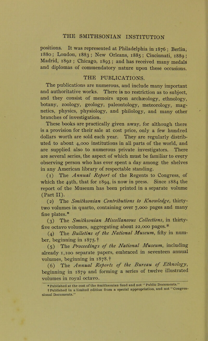 positions. It was represented at Philadelphia in 1876 ; Berlin, 1880; London, 1883; New Orleans, 1885; Cincinnati, 1889; Madrid, 1892 ; Chicago, 1893 ; and has received many medals and diplomas of commendatory nature upon these occasions. THE PUBLICATIONS. The publications are numerous, and include many important and authoritative works. There is no restriction as to subject, and they consist of memoirs upon archaeology, ethnology, botany, zoology, geology, paleontology, meteorology, mag- netics, physics, physiology, and philology, and many other branches of investigation. These books are practically given away, for although there is a provision for their sale at cost price, only a few hundred dollars worth are sold each year. They are regularly distrib- uted to about 4,000 institutions in all parts of the world, and are supplied also to numerous private investigators. There are several series, the aspect of which must be familiar to every observing person who has ever spent a day among the shelves in any American library of respectable standing. (1) The Annual Report of the Regents to Congress, of which the 49th, that for 1894, is now in press. Since 1884 the report of the Museum has been printed in a separate volume (Part II). (2) The S?nithsonian Contributions to Knowledge, thirty- two volumes in quarto, containing over 7,000 pages and many fine plates.* (3) The Smithsonian Miscellaneous Collections, in thirty- five octavo volumes, aggregating about 22,000 pages.* (4) The Bulletins of the National Museum, fifty in num- ber, beginning in 1875.I' (5) The Proceedings of the National Museum, including already 1,100 separate papers, embraced in seventeen annual volumes, beginning in 1878.! (6) The Annual Reports of the Bureau of Ethnology, beginning in 1879 and forming a series of twelve illustiated volumes in royal octavo. * Published at the cost of the Smithsonian fund and not “ Public Documents. + Published in a limited edition from a special appropriation, and not Congres- sional Documents.