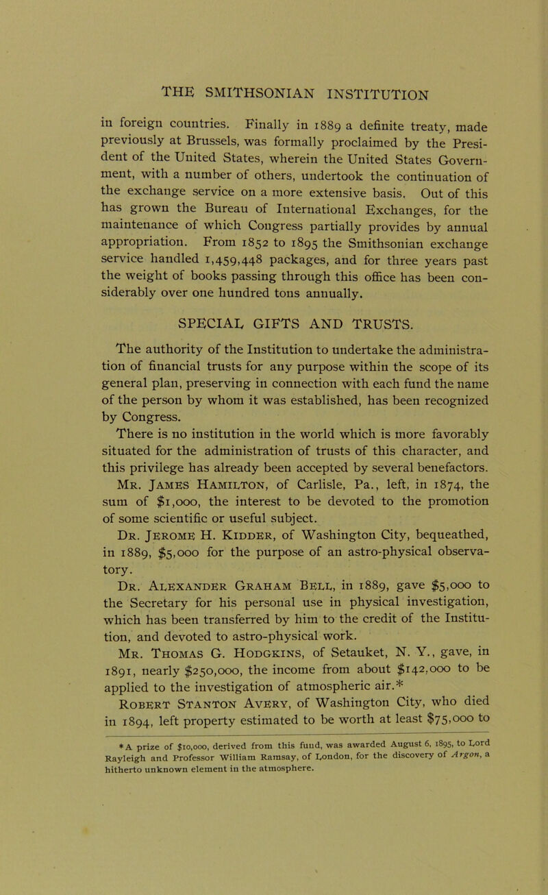 in foreign countries. Finally in 1889 a definite treaty, made previously at Brussels, was formally proclaimed by the Presi- dent of the United States, wherein the United States Govern- ment, with a number of others, undertook the continuation of the exchange service on a more extensive basis. Out of this has grown the Bureau of International Exchanges, for the maintenance of which Congress partially provides by annual appropriation. From 1852 to 1895 the Smithsonian exchange service handled 1,459,448 packages, and for three years past the weight of books passing through this office has been con- siderably over one hundred tons annually. SPECIAE GIFTS AND TRUSTS. The authority of the Institution to undertake the administra- tion of financial trusts for any purpose within the scope of its general plan, preserving in connection with each fund the name of the person by whom it was established, has been recognized by Congress. There is no institution in the world which is more favorably situated for the administration of trusts of this character, and this privilege has already been accepted by several benefactors. Mr. James Hamilton, of Carlisle, Pa., left, in 1874, the sum of $1,000, the interest to be devoted to the promotion of some scientific or useful subject. Dr. Jerome H. Kidder, of Washington City, bequeathed, in 1889, $5,000 for the purpose of an astro-physical observa- tory. Dr. Alexander Graham Bell, in 1889, gave $5,000 to the Secretary for his personal use in physical investigation, which has been transferred by him to the credit of the Institu- tion, and devoted to astro-physical work. Mr. Thomas G. Hodgkins, of Setauket, N. Y., gave, in 1891, nearly $250,000, the income from about $142,000 to be applied to the investigation of atmospheric air.* Robert Stanton Avery, of Washington City, who died in 1894, left property estimated to be worth at least $75,000 to * A prize of $10,000, derived from this fund, was awarded August 6, 1895, to Lord Rayleigh and Professor William Ramsay, of London, for the discovery of Argon, a hitherto unknown element in the atmosphere.