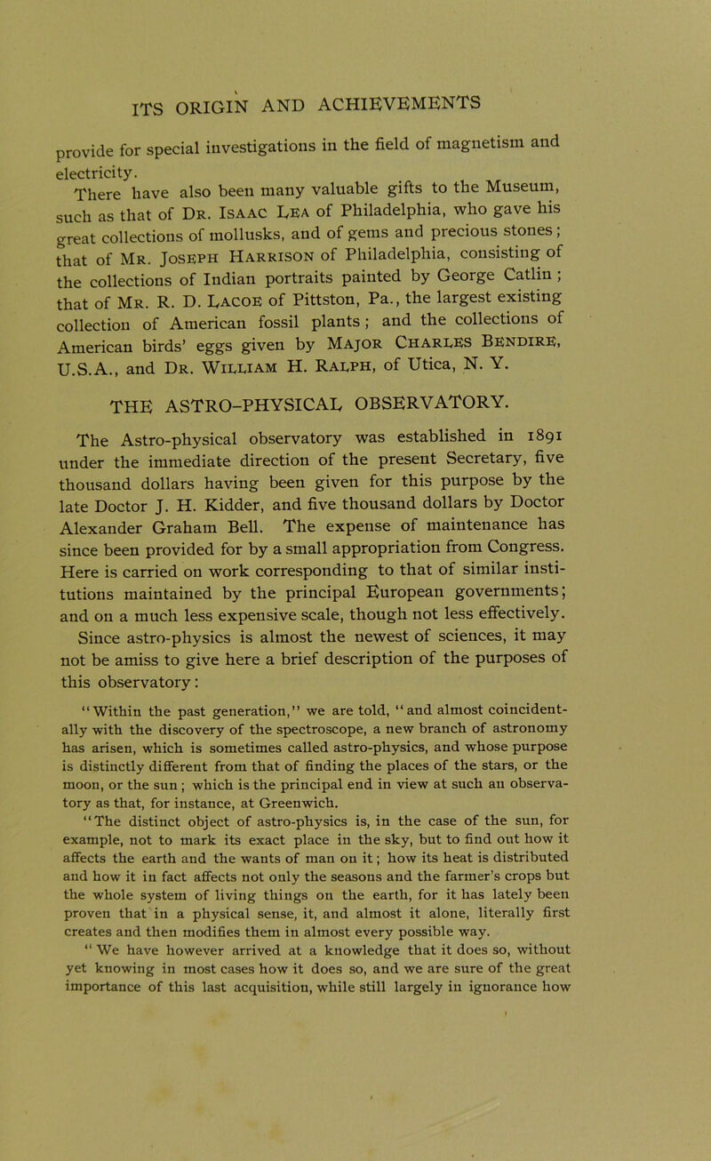 provide for special investigations in the field of magnetism and electricity. There have also been many valuable gifts to the Museum, such as that of Dr. Isaac Era of Philadelphia, who gave his great collections of mollusks, and of gems and precious stones ; that of Mr. Joseph Harrison of Philadelphia, consisting of the collections of Indian portraits painted by George Catlin , that of Mr. R. D. Lacoe of Pittston, Pa., the largest existing collection of American fossil plants; and the collections of American birds’ eggs given by Major Charles Bendire, U.S.A., and Dr. William H. Ralph, of Utica, N. Y. THE ASTRO-PHYSICAL OBSERVATORY. The Astro-physical observatory was established in 1891 under the immediate direction of the present Secretary, five thousand dollars having been given for this purpose by the late Doctor J. H. Kidder, and five thousand dollars by Doctor Alexander Graham Bell. The expense of maintenance has since been provided for by a small appropriation from Congress. Here is carried on work corresponding to that of similar insti- tutions maintained by the principal European governments; and on a much less expensive scale, though not less effectively. Since astro-physics is almost the newest of sciences, it may not be amiss to give here a brief description of the purposes of this observatory: “Within the past generation,” we are told, “and almost coincident- ally with the discovery of the spectroscope, a new branch of astronomy has arisen, which is sometimes called astro-physics, and whose purpose is distinctly different from that of finding the places of the stars, or the moon, or the sun ; which is the principal end in view at such an observa- tory as that, for instance, at Greenwich. “The distinct object of astro-physics is, in the case of the sun, for example, not to mark its exact place in the sky, but to find out how it affects the earth and the wants of man on it; how its heat is distributed and how it in fact affects not only the seasons and the farmer’s crops but the whole system of living things on the earth, for it has lately been proven that in a physical sense, it, and almost it alone, literally first creates and then modifies them in almost every possible way. “ We have however arrived at a knowledge that it does so, without yet knowing in most cases how it does so, and we are sure of the great importance of this last acquisition, while still largely in ignorance how