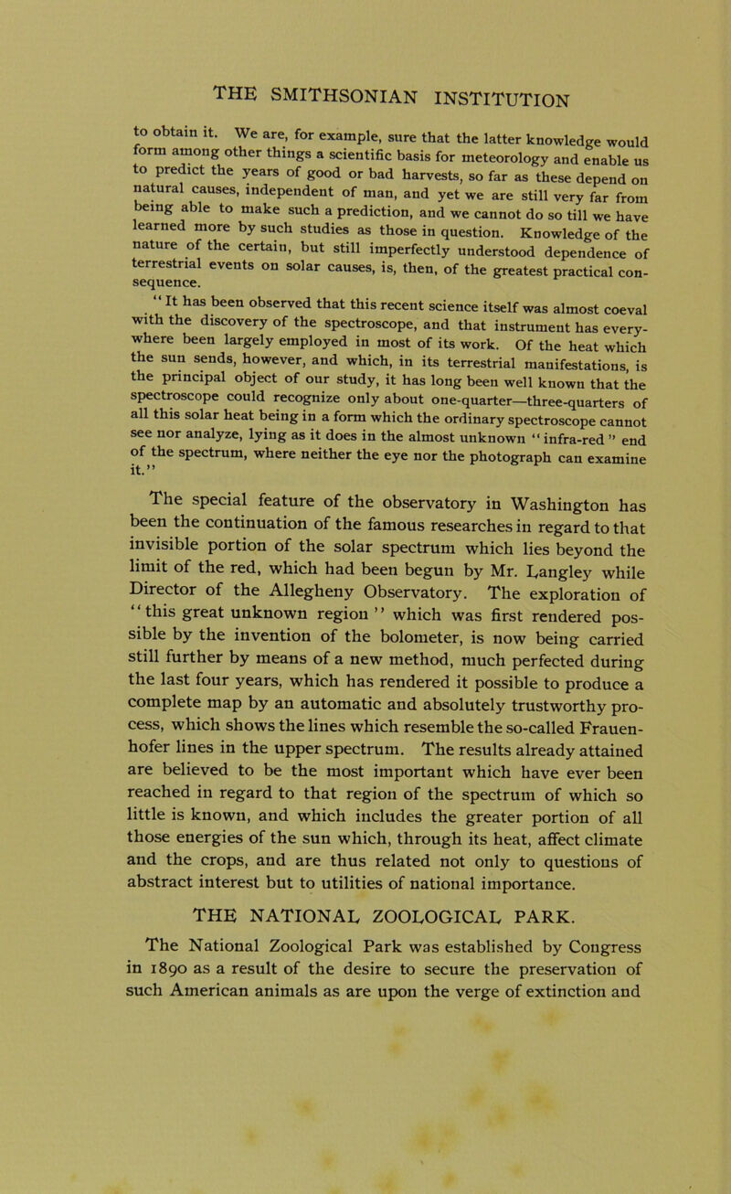 to obtain it. We are, for example, sure that the latter knowledge would form among other things a scientific basis for meteorology and enable us o predict the years of good or bad harvests, so far as these depend on natural causes, independent of man, and yet we are still very far from being able to make such a prediction, and we cannot do so till we have learned more by such studies as those in question. Knowledge of the nature of the certain, but still imperfectly understood dependence of terrestrial events on solar causes, is, then, of the greatest practical con- sequence. “ It has been observed that this recent science itself was almost coeval with the discovery of the spectroscope, and that instrument has every- where been largely employed in most of its work. Of the heat which the sun sends, however, and which, in its terrestrial manifestations, is the principal object of our study, it has long been well known that the spectroscope could recognize only about one-quarter—three-quarters of all this solar heat being in a form which the ordinary spectroscope cannot see nor analyze, lying as it does in the almost unknown “ infra-red ” end of the spectrum, where neither the eye nor the photograph can examine it.” The special feature of the observatory in Washington has been the continuation of the famous researches in regard to that invisible portion of the solar spectrum which lies beyond the limit of the red, which had been begun by Mr. Langley while Director of the Allegheny Observatory. The exploration of “this great unknown region ” which was first rendered pos- sible by the invention of the bolometer, is now being carried still further by means of a new method, much perfected during the last four years, which has rendered it possible to produce a complete map by an automatic and absolutely trustworthy pro- cess, which shows the lines which resemble the so-called Frauen- hofer lines in the upper spectrum. The results already attained are believed to be the most important which have ever been reached in regard to that region of the spectrum of which so little is known, and which includes the greater portion of all those energies of the sun which, through its heat, affect climate and the crops, and are thus related not only to questions of abstract interest but to utilities of national importance. THE NATIONAL ZOOLOGICAL PARK. The National Zoological Park was established by Congress in 1890 as a result of the desire to secure the preservation of such American animals as are upon the verge of extinction and