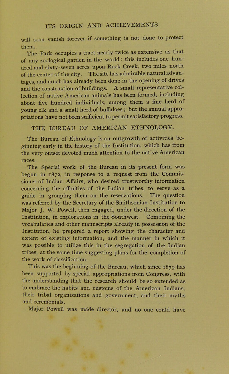 will soon vanish forever if something is not done to protect them. The Park occupies a tract nearly twice as extensive as that of any zoological garden in the world: this includes one hun- dred and sixty-seven acres upon Rock Creek, two miles north of the center of the city. The site has admirable natural advan- tages, and much has already been done in the opening of drives and the construction of buildings. A small representative col- lection of native American animals has been formed, including about five hundred individuals, among them a fine herd of young elk and a small herd of buffaloes ; but the annual appro- priations have not been sufficient to permit satisfactory progress. THE BUREAU OF AMERICAN ETHNOLOGY. The Bureau of Ethnology is an outgrowth of activities be- ginning early in the history of the Institution, which has from the very outset devoted much attention to the native American races. The Special work of the Bureau in its present form was begun in 1872, in response to a request from the Commis- sioner of Indian Affairs, who desired trustworthy information concerning the affinities of the Indian tribes, to serve as a guide in grouping them on the reservations. The question was referred by the Secretary of the Smithsonian Institution to Major J. W. Powell, then engaged, under the direction of the Institution, in explorations in the Southwest. Combining the vocabularies and other manuscripts already in possession of the Institution, he prepared a report showing the character and extent of existing information, and the manner in which it was possible to utilize this in the segregation of the Indian tribes, at the same time suggesting plans for the completion of the work of classification. This was the beginning of the Bureau, which since 1879 has been supported by special appropriations from Congress, with the understanding that the research should be so extended as to embrace the habits and customs of the American Indians, their tribal organizations and government, and their myths and ceremonials. Major Powell was made director, and no one could have