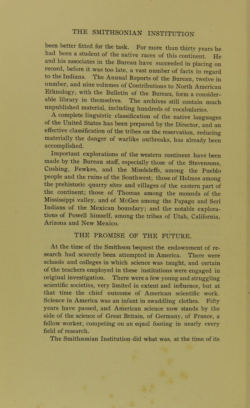 been better fitted for the task. For more than thirty years he had been a student of the native races of this continent. He and his associates in the Bureau have succeeded in placing on record, before it was too late, a vast number of facts in regard to the Indians. The Annual Reports of the Bureau, twelve in number, and nine volumes of Contributions to North American Ethnology, with the Bulletin of the Bureau, form a consider- able library in themselves. The archives still contain much unpublished material, including hundreds of vocabularies. A complete linguistic classification of the native languages of the United States has been prepared by the Director, and an effective classification of the tribes on the reservation, reducing materially the danger of warlike outbreaks, has already been accomplished: Important explorations of the western continent have been made by the Bureau staff, especially those of the Stevensons, Cushing, Fewkes, and the Mindeleffs, among the Pueblo people and the ruins of the Southwest; those of Holmes among the prehistoric quarry sites and villages of the eastern part of the continent; those of Thomas among the mounds of the Mississippi valley, and of McGee among the Papago and Seri Indians of the Mexican boundary; and the notable explora- tions of Powell himself, among the tribes of Utah, California, Arizona and New Mexico. THE PROMISE OF THE FUTURE. At the time of the Smithson bequest the endownment of re- search had scarcely been attempted in America. There were schools and colleges in which science was taught, and certain of the teachers employed in these institutions were engaged in original investigation. There were a few young and struggling scientific societies, very limited in extent and influence, but at that time the chief outcome of American scientific work. Science in America was an infant in swaddling clothes. Fifty years have passed, and American science now stands by the side of the science of Great Britain, of German)^, of France, a fellow worker, competing on an equal footing in nearly every field of research. The Smithsonian Institution did what was, at the time of its