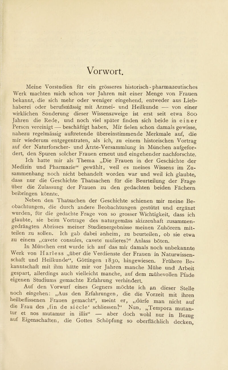 Vorwort. Meine Vorstudien für ein grösseres historisch - pharmazeutisches Werk machten mich schon vor Jahren mit einer Menge von Frauen bekannt,-die sich mehr oder weniger eingehend, entweder aus Lieb- haberei oder berufsmässig mit Arznei- und Heilkunde — von einer wirklichen Sonderung dieser Wissenszweige ist erst seit etwa 800 Jahren die Rede, und noch viel später finden sich beide in einer Person vereinigt — beschäftigt haben. Mir fielen schon damals gewisse, nahezu regelmässig auftretende übereinstimmende Merkmale auf, die mir wiederum entgegentraten, als ich, zu einem historischen Vortrag auf der Naturforscher- und Ärzte-Versammlung in München aufgefor- dert, den Spuren solcher Frauen erneut und eingehender nachforschte. Ich hatte mir als Thema „Die Frauen in der Geschichte der Medizin und Pharmazie“ gewählt, weil es meines Wissens im Zu- sammenhang noch nicht behandelt worden war und weil ich glaubte, dass nur die Geschichte Thatsachen für die Beurteilung der Frage über die Zulassung der Frauen zu den gedachten beiden Fächern beibringen könnte. Neben den Thatsachen der Geschichte schienen mir meine Be- obachtungen, die durch andere Beobachtungen gestützt und ergänzt wurden, für die gedachte Frage von so grosser Wichtigkeit, dass ich glaubte, sie beim Vortrage des naturgemäss skizzenhaft zusammen- gedrängten Abrisses meiner Studienergebnisse meinen Zuhörern mit- teilen zu sollen. Ich gab dabei anheim, zu beurteilen, ob sie etwa zu einem „cavete consules, cavete muüeres!“ Anlass böten. In München erst wurde ich auf das mix damals noch unbekannte Werk von Harless „über die Verdienste der Frauen in Naturwissen- schaft und Heilkunde“, Göttingen 1830, hingewiesen. Frühere Be- kanntschaft mit ihm hätte mir vor Jahren manche Mühe und Arbeit gespart, allerdings auch vielleicht manche, auf dem mühevollen Pfade eigenen Studiums gemachte Erfahrung verhindert. Auf den Vorwurf eines Gegners möchte ich an dieser Stelle noch eingehen: „Aus den Erfahrungen, die die Vorzeit mit ihren heilbeflissenen Frauen gemacht“, meint er, „dürfe man nicht auf die Frau des ,fin de siecle‘ schliessen!“ Nun, „Tempora mutan- tur et nos mutamur in illis“ — aber doch wohl nur in Bezug auf Eigenschaften, die Gottes Schöpfung so oberflächlich decken,