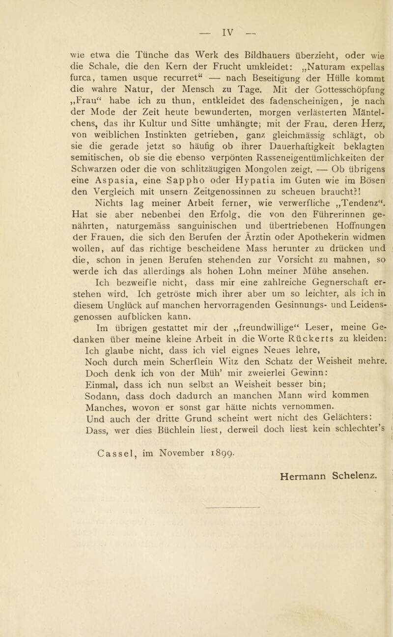 wie etwa die Tünche das Werk des Bildhauers überzieht, oder wie die Schale, die den Kern der Frucht umkleidet: „Naturam expellas furca, tarnen usque recurret“ — nach Beseitigung der Hülle kommt die wahre Natur, der Mensch zu Tage. Mit der Gottesschöpfung „Frau“ habe ich zu thun, entkleidet des fadenscheinigen, je nach der Mode der Zeit heute bewunderten, morgen verlästerten Mäntel- chens, das ihr Kultur und Sitte umhängte; mit der Frau, deren Herz, von weiblichen Instinkten getrieben, ganz gleichmässig schlägt, ob sie die gerade jetzt so häufig ob ihrer Dauerhaftigkeit beklagten semitischen, ob sie die ebenso verpönten Rasseneigentümlichkeiten der Schwarzen oder die von schlitzäugigen Mongolen zeigt. — Ob übrigens eine Aspasia, eine Sappho oder Hypatia im Guten wie im Bösen den Vergleich mit unsern Zeitgenossinnen zu scheuen braucht?! Nichts lag meiner Arbeit ferner, wie verwerfliche „Tendenz“. Hat sie aber nebenbei den Erfolg, die von den Führerinnen ge- nährten, naturgemäss sanguinischen und übertriebenen Hoffnungen der Frauen, die sich den Berufen der Ärztin oder Apothekerin widmen wollen, auf das richtige bescheidene Mass herunter zu drücken und die, schon in jenen Berufen stehenden zur Vorsicht zu mahnen, so werde ich das allerdings als hohen Lohn meiner Mühe ansehen. Ich bezweifle nicht, dass mir eine zahlreiche Gegnerschaft er- stehen wird. Ich getroste mich ihrer aber um so leichter, als ich in diesem Unglück auf manchen hervorragenden Gesinnungs- und Leidens- genossen aufblicken kann. Im übrigen gestattet mir der „freundwillige“ Leser, meine Ge- danken über meine kleine Arbeit in die Worte Rückerts zu kleiden: Ich glaube nicht, dass ich viel eignes Neues lehre, Noch durch mein Scherflein Witz den Schatz der Weisheit mehre. Doch denk ich von der Müh’ mir zweierlei Gewinn: Einmal, dass ich nun selbst an Weisheit besser bin; Sodann, dass doch dadurch an manchen Mann wird kommen Manches, wovon er sonst gar hätte nichts vernommen. Und auch der dritte Grund scheint wert nicht des Gelächters: Dass, wer dies Büchlein liest, derweil doch liest kein schlechter’s i1 Cassel, im November 1899. Hermann Schelenz.