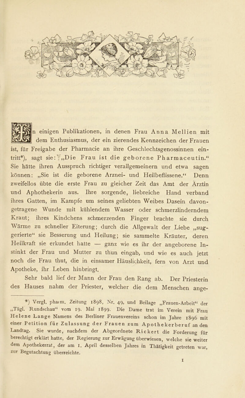 n einigen Publikationen, in denen Frau Anna Mellien mit dem Enthusiasmus, der ein zierendes Kennzeichen der Frauen ist, für Freigabe der Pharmacie an ihre Geschlechtsgenossinnen ein- tritt*), sagt sie:Y,,Die Frau ist die geborene Pharmaceutin.“ Sie hätte ihren Ausspruch richtiger verallgemeinern und etwa sagen können: „Sie ist die geborene Arznei- und Heilbeflissene.“ Denn zweifellos übte die erste Frau zu gleicher Zeit das Amt der Ärztin und Aphothekerin aus. Ihre sorgende, liebreiche Hand verband ihres Gatten, im Kampfe um seines geliebten Weibes Dasein davon- getragene Wunde mit kühlendem Wasser oder schmerzlinderndem Kraut; ihres Kindchens schmerzenden Finger brachte sie durch Wärme zu schneller Eiterung; durch die Allgewalt der Liebe „sug- gerierte“ sie Besserung und Heilung; sie sammelte Kräuter, deren Heilkraft sie erkundet hatte — ganz wie es ihr der angeborene In- stinkt der Frau und Mutter zu thun eingab, und wie es auch jetzt noch die Frau thut, die in einsamer Häuslichkeit, fern von Arzt und Apotheke, ihr Leben hinbringt. Sehr bald lief der Mann der Frau den Rang ab. Der Priesterin des Hauses nahm der Priester, welcher die dem Menschen ange- *) Vergl. pharm. Zeitung 1898, Nr. 49, und Beilage „Frauen-Arbeit“ der „Tägl. Rundschau“ vom 19. Mai 1899. Die Dame trat im Verein mit Frau Helene Lange Namens des Berliner Frauenvereins schon im Jahre 1896 mit einer Petition für Zulassung der Frauen zum Apothekerberuf an den Landtag. Sie wurde, nachdem der Abgeordnete Rickert die Forderung für berechtigt erklärt hatte, der Regierung zur Erwägung überwiesen, welche sie weiter dem Apothekerrat, der am 1. April desselben Jahres in Thätigkeit getreten war, zur Begutachtung überreichte.