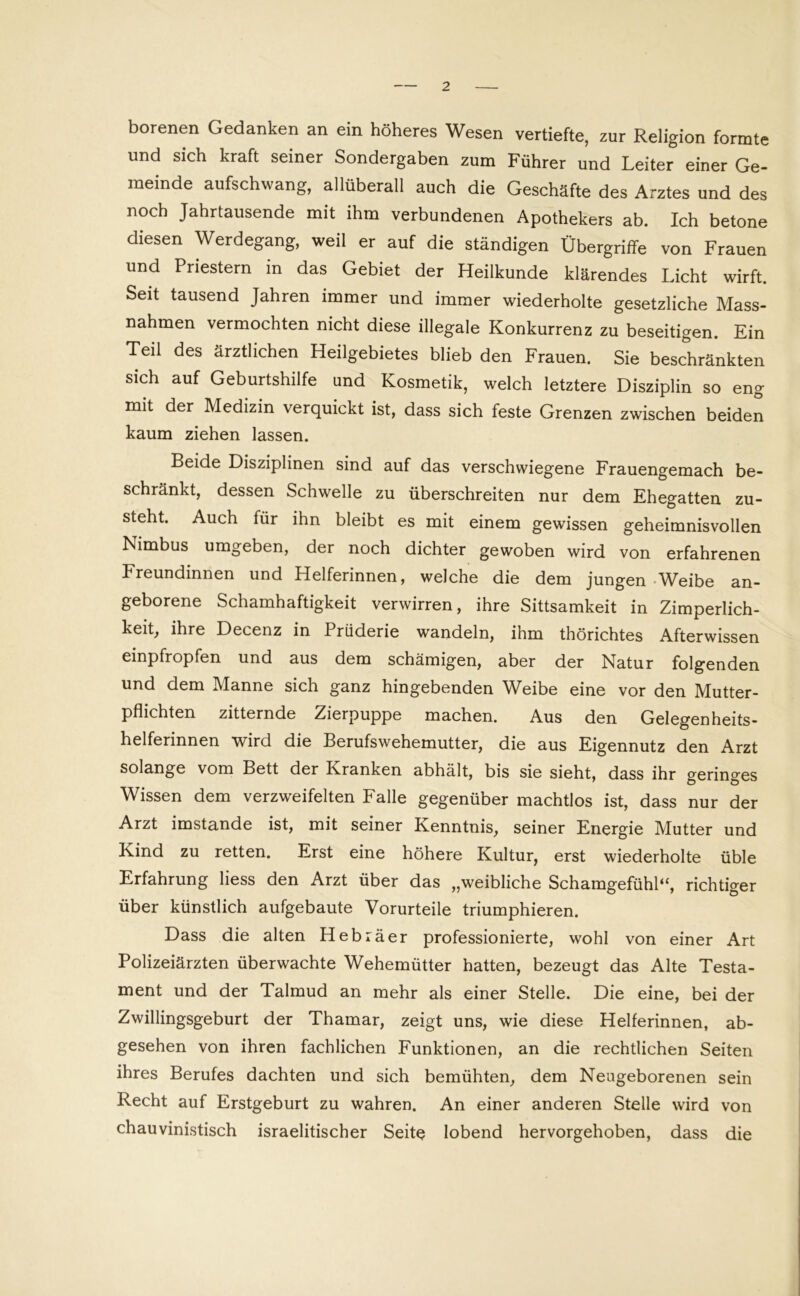 borenen Gedanken an ein höheres Wesen vertiefte, zur Religion formte und sich kraft seiner Sondergaben zum Führer und Leiter einer Ge- meinde aufschwang, allüberall auch die Geschäfte des Arztes und des noch Jahrtausende mit ihm verbundenen Apothekers ab. Ich betone diesen Werdegang, weil er auf die ständigen Übergriffe von Frauen und Priestern in das Gebiet der Heilkunde klärendes Licht wirft. Seit tausend Jahren immer und immer wiederholte gesetzliche Mass- nahmen vermochten nicht diese illegale Konkurrenz zu beseitigen. Ein Teil des ärztlichen Heilgebietes blieb den Frauen. Sie beschränkten sich auf Geburtshilfe und Kosmetik, welch letztere Disziplin so eng mit der Medizin verquickt ist, dass sich feste Grenzen zwischen beiden kaum ziehen lassen. Beide Disziplinen sind auf das verschwiegene Frauengemach be- schränkt, dessen Schwelle zu überschreiten nur dem Ehegatten zu- steht. Auch für ihn bleibt es mit einem gewissen geheimnisvollen Nimbus umgeben, der noch dichter gewoben wird von erfahrenen Freundinnen und Helferinnen, welche die dem jungen Weibe an- geborene Schamhaftigkeit verwirren, ihre Sittsamkeit in Zimperlich- keit, ihre Decenz in Prüderie wandeln, ihm thörichtes Afterwissen einpfropfen und aus dem schämigen, aber der Natur folgenden und dem Manne sich ganz hingebenden Weibe eine vor den Mutter- pflichten zitternde Zierpuppe machen. Aus den Gelegenheits- helferinnen wird die Berufswehemutter, die aus Eigennutz den Arzt solange vom Bett der Franken abhält, bis sie sieht, dass ihr geringes Wissen dem verzweifelten Falle gegenüber machtlos ist, dass nur der Arzt imstande ist, mit seiner Kenntnis, seiner Energie Mutter und Kind zu retten. Erst eine höhere Kultur, erst wiederholte üble Erfahrung Hess den Arzt über das „weibliche Schamgefühl“, richtiger über künstlich aufgebaute Vorurteile triumphieren. Dass die alten Hebräer professionierte, wohl von einer Art Polizeiärzten überwachte Wehemütter hatten, bezeugt das Alte Testa- ment und der Talmud an mehr als einer Stelle. Die eine, bei der Zwillingsgeburt der Thamar, zeigt uns, wie diese Helferinnen, ab- gesehen von ihren fachlichen Funktionen, an die rechtlichen Seiten ihres Berufes dachten und sich bemühten, dem Neugeborenen sein Recht auf Erstgeburt zu wahren. An einer anderen Stelle wird von chauvinistisch israelitischer Seite lobend hervorgehoben, dass die