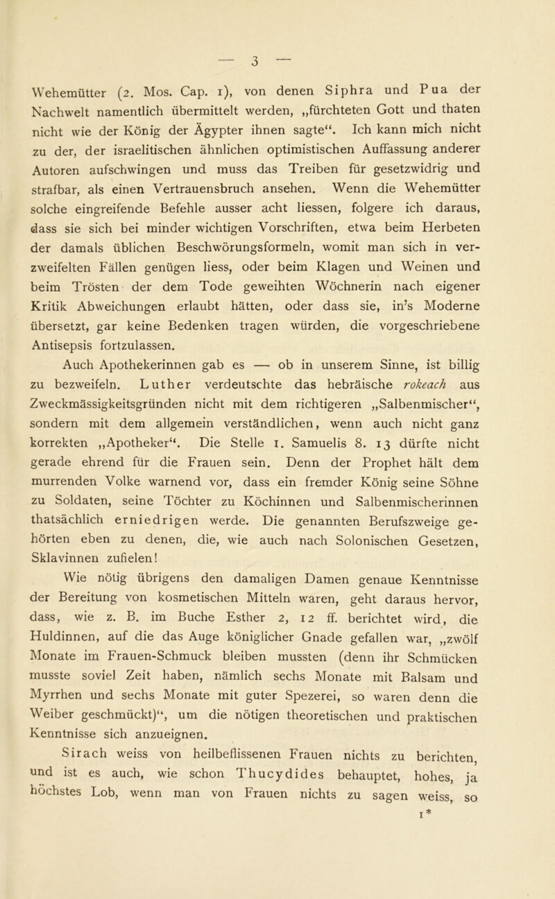 Wehemütter (2. Mos. Cap. 1), von denen Siphra und Pua der Nachwelt namentlich übermittelt werden, „fürchteten Gott und thaten nicht wie der König der Ägypter ihnen sagte“. Ich kann mich nicht zu der, der israelitischen ähnlichen optimistischen Auffassung anderer Autoren aufschwingen und muss das Treiben für gesetzwidrig und strafbar, als einen Vertrauensbruch ansehen. Wenn die Wehemütter solche eingreifende Befehle ausser acht Hessen, folgere ich daraus, dass sie sich bei minder wichtigen Vorschriften, etwa beim Herbeten der damals üblichen Beschwörungsformeln, womit man sich in ver- zweifelten Fällen genügen liess, oder beim Klagen und Weinen und beim Trösten der dem Tode geweihten Wöchnerin nach eigener Kritik Abweichungen erlaubt hätten, oder dass sie, in’s Moderne übersetzt, gar keine Bedenken tragen würden, die vorgeschriebene Antisepsis fortzulassen. Auch Apothekerinnen gab es — ob in unserem Sinne, ist billig zu bezweifeln. Luther verdeutschte das hebräische rokeach aus Zweckmässigkeitsgründen nicht mit dem richtigeren „Salbenmischer“, sondern mit dem allgemein verständlichen, wenn auch nicht ganz korrekten „Apotheker“. Die Stelle 1. Samuelis 8. 13 dürfte nicht gerade ehrend für die Frauen sein. Denn der Prophet hält dem murrenden Volke warnend vor, dass ein fremder König seine Söhne zu Soldaten, seine Töchter zu Köchinnen und Salbenmischerinnen thatsächlich erniedrigen werde. Die genannten Berufszweige ge- hörten eben zu denen, die, wie auch nach Solonischen Gesetzen, Sklavinnen zufielen! Wie nötig übrigens den damaligen Damen genaue Kenntnisse der Bereitung von kosmetischen Mitteln waren, geht daraus hervor, dass, wie z. B. im Buche Esther 2, 12 ff. berichtet wird, die Huldinnen, auf die das Auge königlicher Gnade gefallen war, „zwölf Monate im Frauen-Schmuck bleiben mussten (denn ihr Schmücken musste soviel Zeit haben, nämlich sechs Monate mit Balsam und Myrrhen und sechs Monate mit guter Spezerei, so waren denn die Weiber geschmückt)“, um die nötigen theoretischen und praktischen Kenntnisse sich anzueignen. Sirach weiss von heilbeflissenen Frauen nichts zu berichten, und ist es auch, wie schon Thucydides behauptet, hohes, ja höchstes Lob, wenn man von Frauen nichts zu sagen weiss, so 1*