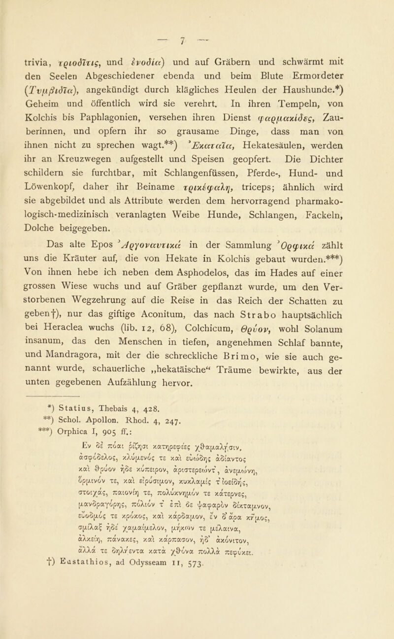 trivia, zQiodlzig, und IvoSia) und auf Gräbern und schwärmt mit den Seelen Abgeschiedener ebenda und beim Blute Ermordeter (Tviißiöla), angekündigt durch klägliches Heulen der Haushunde.*) Geheim und öffentlich wird sie verehrt. In ihren Tempeln, von Kolchis bis Paphlagonien, versehen ihren Dienst q)ctQ[xaxidsg, Zau- berinnen, und opfern ihr so grausame Dinge, dass man von ihnen nicht zu sprechen wagt.**) ’Exuzaicc, Hekatesäulen, werden ihr an Kreuzwegen aufgestellt und Speisen geopfert Die Dichter schildern sie furchtbar, mit Schlangenfüssen, Pferde-, Hund- und Löwenkopf, daher ihr Beiname zQixz(palrj, triceps; ähnlich wird sie abgebildet und als Attribute werden dem hervorragend pharmako- logisch-medizinisch veranlagten Weibe Hunde, Schlangen, Fackeln, Dolche beigegeben. Das alte Epos JJqyovavzixcc in der Sammlung 'Oqcpixcc zählt uns die Kräuter auf, die von Hekate in Kolchis gebaut wurden.***) Von ihnen hebe ich neben dem Asphodelos, das im Hades auf einer grossen Wiese wuchs und auf Gräber gepflanzt wurde, um den Ver- storbenen Wegzehrung auf die Reise in das Reich der Schatten zu geben f), nur das giftige Aconitum, das nach Strabo hauptsächlich bei Heraclea wuchs (lib. 12, 68), Colchicum, Gqvov, wohl Solanum insanum, das den Menschen in tiefen, angenehmen Schlaf bannte, und Mandragora, mit der die schreckliche Brimo, wie sie auch ge- nannt wurde, schauerliche „hekatäische“ Träume bewirkte, aus der unten gegebenen Aufzählung hervor. *) Statius, Thebais 4, 428. **) Schob Apollon. Rhod. 4, 247. ***) Orphica I, 905 ff.: Ev os 7:0a' xax7]pscp££? yffap.aXr'atv, aacpcSsXo?, xXup.svo? xs xa't suwcl7]s aSi'avxos xa\ ffpuov rjos xorcstpov, aptaxspstovx’, avsp.tov7], opp-tvov TS, xat stpuatptov, xuxXapu's xlosföijs, axotya?, 7ratov(7) xs, ^oXuxvrjptov xs xaxspvs;, p.avSpayop7]5, ^oXtov i stc'i 6s tlacpapov Stxxaptvov, sutioptos xs xpoxog, xa't xapöapov, sv 6’ apa xfptoc, aptXa£ rjos /a[i.at'(j.sXov, p^xcov xs piXatva, aXxstr), 7cavaxss, xa't xapjsaaov, r\K axcvtxov, aXXa xs orjXrsvxa xaxa yffova 7coXXa TOcpuxst. t) Biistathios, ad Odysseam 11, 573.