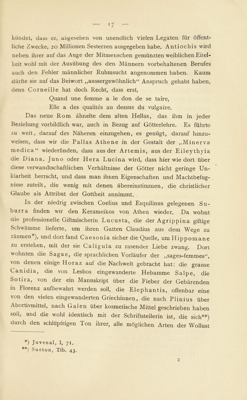 '7 kündet, dass er, abgesehen von unendlich vielen Legaten für öffent- liche Zwecke, 20 Millionen Sesterzen ausgegeben habe. Antiochis wird neben ihrer auf das Auge der Mitmenschen gemünzten weiblichen Eitel- keit wohl mit der Ausübung des den Männern vorbehaltenen Berufes auch den Fehler männlicher Ruhmsucht angenommen haben. Kaum dürfte sie auf das Beiwort ,,aussergewöhnlich“ Anspruch gehabt haben, denn Corneille hat doch Recht, dass erst, Quand une femme a le don de se taire, Elle a des qualit6s au dessus du vulgaire. Das neue Rom ähnelte dem alten Hellas, das ihm in jeder Beziehung vorbildlich war, auch in Bezug auf Götterlehre. Es führte zu weit, darauf des Näheren einzugehen, es genügt, darauf hinzu- weisen, dass wir die Pallas Athene in der Gestalt der „Minerva medica“ wiederfinden, dass aus der Artemis, aus der Eileythyia die Diana, Juno oder Hera Lucina wird, dass hier wie dort über diese verwandtschaftlichen Verhältnisse der Götter nicht geringe Un- klarheit herrscht, und dass man ihnen Eigenschaften und Machtbefug- . nisse zuteilt, die wenig mit denen übereinstimmen, die christlicher Glaube als Attribut der Gottheit annimmt. In der niedrig zwischen Coelius und Esquilinus gelegenen Su- burra finden wir den Kerameikos von Athen wieder. Da wohnt die professionelle Giftmischerin Lucusta, die der Agrippina giftige Schwämme lieferte, um ihren Gatten Claudius aus dem Wege zu räumen*), und dort fand Caesonia sicher die Quelle, umHippomane zu erstehen, mit der sie Caligula zu rasender Liebe zwang. Dort wohnten die Sagae, die sprachlichen Vorläufer der „sages-femmes“, von denen einige Horaz auf die Nachwelt gebracht hat: die grause Canidia, die von Lesbos eingewanderte Hebamme Salpe, die Sotira, von der ein Manuskript über die Fieber der Gebärenden in Florenz aufbewahrt werden soll, die Elephantis, offenbar eine von den vielen eingewanderten Griechinnen, die nach Plinius über Abortivmittel, nach Galen über kosmetische Mittel geschrieben haben soll, und die wohl identisch mit der Schriftstellerin ist, die sich**) durch den schlüpfrigen Ton ihrer, alle möglichen Arten der Wollust *) Juvenal, I, 71. **) Sueton, Tib. 43.