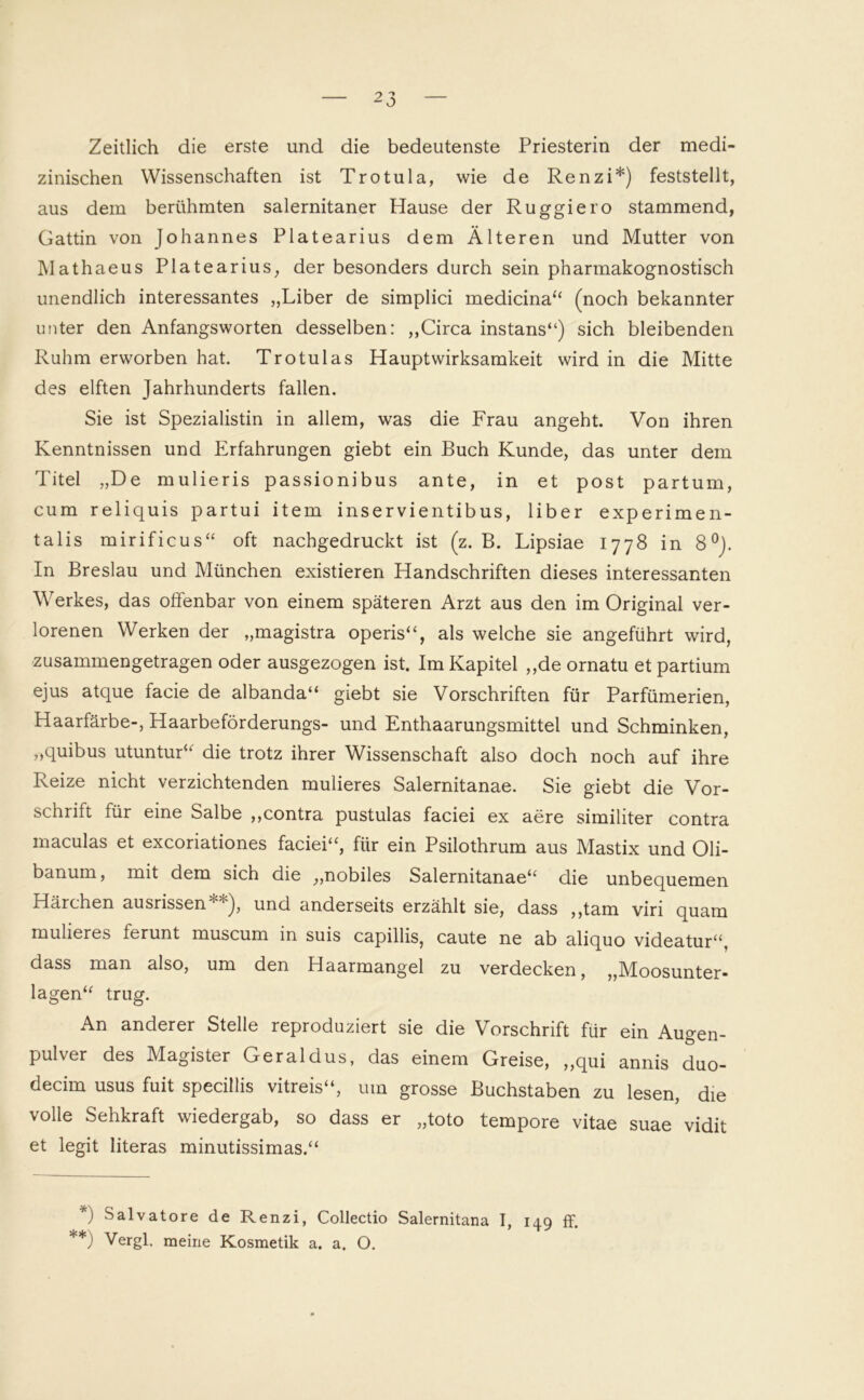 Zeitlich die erste und die bedeutenste Priesterin der medi- zinischen Wissenschaften ist Trotula, wie de Renzi*) feststellt, aus dem berühmten salernitaner Hause der Ruggiero stammend, Gattin von Johannes Platearius dem Älteren und Mutter von Mathaeus Platearius, der besonders durch sein pharmakognostisch unendlich interessantes „Liber de simplici medicina“ (noch bekannter unter den Anfangsworten desselben: „Circa instans“) sich bleibenden Ruhm erworben hat. Trotulas Hauptwirksamkeit wird in die Mitte des elften Jahrhunderts fallen. Sie ist Spezialistin in allem, was die Frau angeht. Von ihren Kenntnissen und Erfahrungen giebt ein Buch Kunde, das unter dem Titel „De mulieris passionibus ante, in et post partum, cum reliquis partui item inservientibus, über experimen- talis mirificus“ oft nachgedruckt ist (z. B. Lipsiae 1778 in 8°). In Breslau und München existieren Handschriften dieses interessanten Werkes, das offenbar von einem späteren Arzt aus den im Original ver- lorenen Werken der „magistra operis“, als welche sie angeführt wird, zusammengetragen oder ausgezogen ist. Im Kapitel „de ornatu et partium ejus atque facie de albanda“ giebt sie Vorschriften für Parfümerien, Haarfärbe-, Haarbeförderungs- und Enthaarungsmittel und Schminken, „quibus utuntur“ die trotz ihrer Wissenschaft also doch noch auf ihre Reize nicht verzichtenden mulieres Salernitanae. Sie giebt die Vor- schrift für eine Salbe „contra pustulas faciei ex aere similiter contra maculas et excoriationes faciei“, für ein Psilothrum aus Mastix und Oli- banum, mit dem sich die „nobiles Salernitanae“ die unbequemen Härchen ausrissen**), und anderseits erzählt sie, dass „tarn viri quam mulieres ferunt muscum in suis capillis, caute ne ab aliquo videatur“, dass man also, um den Haarmangel zu verdecken, „Moosunter- lagen“ trug. An anderer Stelle reproduziert sie die Vorschrift für ein Augen- pulver des Magister Geraldus, das einem Greise, „qui annis duo- decim usus fuit specillis vitreis“, um grosse Buchstaben zu lesen, die volle Sehkraft wiedergab, so dass er „toto tempore vitae suae vidit et legit literas minutissimas.“ *) ^alvatore de Renzi, Collectio Salernitana I, 149 ff. **) Vergl, meine Kosmetik a. a. O.