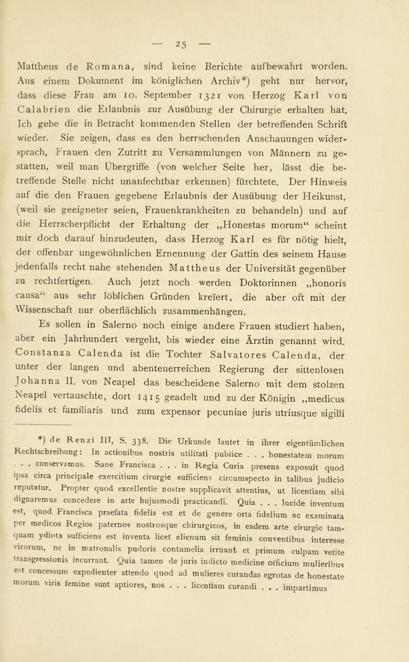 Mattheus de Roma na, sind keine Berichte auf bewahrt worden. Aus einem Dokument im königlichen Archiv*) geht nur hervor, dass diese Frau am io. September 1321 von Herzog Karl von Calabrien die Erlaubnis zur Ausübung der Chirurgie erhalten hat. Ich gebe die in Betracht kommenden Stellen der betreffenden Schrift wieder. Sie zeigen, dass es den herrschenden Anschauungen wider- sprach, Frauen den Zutritt zu Versammlungen von Männern zu ge- statten, weil man Übergriffe (von welcher Seite her, lässt die be- treffende Stelle nicht unanfechtbar erkennen) fürchtete. Der Hinweis auf die den Frauen gegebene Erlaubnis der Ausübung der Heikunst, (weil sie geeigneter seien, Frauenkrankheiten zu behandeln) und auf die Herrscherpflicht der Erhaltung der ,,Honestas morum“ scheint mir doch darauf hinzudeuten, dass Herzog Karl es für nötig hielt, der offenbar ungewöhnlichen Ernennung der Gattin des seinem Hause jedenfalls recht nahe stehenden Mattheus der Universität gegenüber zu rechtfertigen. Auch jetzt noch werden Doktorinnen ,,honoris causa‘‘ aus sehr löblichen Gründen kreiert, die aber oft mit der Wissenschaft nur oberflächlich Zusammenhängen. Es sollen in Salerno noch einige andere Frauen studiert haben, aber ein Jahrhundert vergeht, bis wieder eine Ärztin genannt wird. Lonstanza Calenda ist die Tochter Salvatores Calenda, der unter der langen und abenteuerreichen Regierung der sittenlosen Johanna II. von Neapel das bescheidene Salerno mit dem stolzen Neapel vertauschte, dort 1415 geadelt und zu der Königin „medicus fidelis et familiaris und zum expensor pecuniae juris utriusque sigilli *) de Renzi IIT, S. 338. Die Urkunde lautet in ihrer eigentümlichen Rechtschreibung: In actionibus nostris utilitati publice . . . honestatem morum . . . conservamus. Sane Francisca ... in Regia Curia presens exposuit quod ipsa circa principale exercitium cirurgie sufficiens circumspecto in talibus judicio reputatur. Propter quod excellentie nostre supplicavit attentius, ut licentiam sibi dignaremus concedere in arte hujusmodi practicandi. Quia . . . lucide inventum est, quod Francisca praefata fidelis est et de genere orta fidelium ac examinata per medicos Regios paternos nostrosque chirurgicos, in eadem arte cirurgie tam- quam ydiota sufficiens est inventa licet alienum sit feminis conventibus interesse virorum, ne in matronalis pudoris contumelia irruant et primum culpam vetite transgressionis incurrant. Quia tarnen de juris indicto medicine officium mulieribus est concessum expedienter attendo quod ad mulieres curandas egrotas de honestate morum viris femine sunt aptiores, nos . . . licentiam curandi . . . impartimus