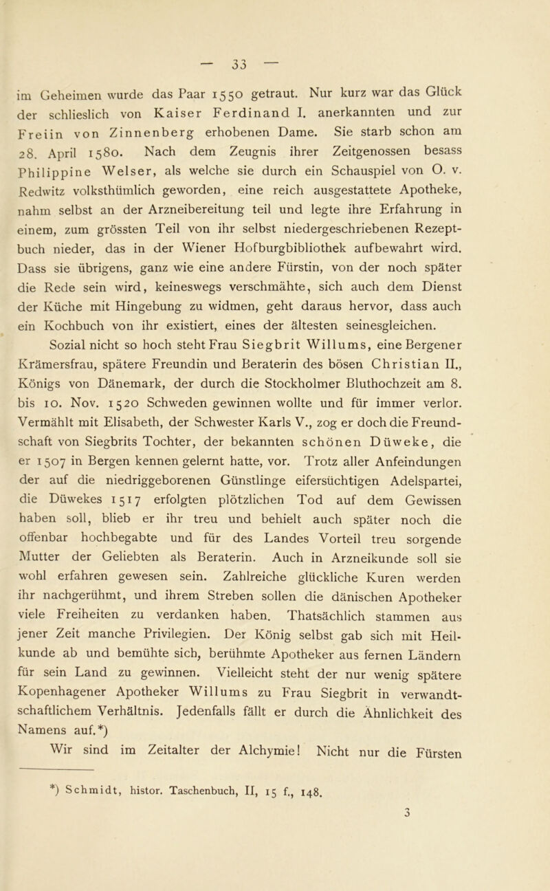 im Geheimen wurde das Paar 1550 getraut. Nur kurz war das Glück der schlieslich von Kaiser Ferdinand I. anerkannten und zur Freiin von Zinnenberg erhobenen Dame. Sie starb schon am 28. April 1580. Nach dem Zeugnis ihrer Zeitgenossen besass Philippine Welser, als welche sie durch ein Schauspiel von O. v. Redwitz volksthümlich geworden, eine reich ausgestattete Apotheke, nahm selbst an der Arzneibereitung teil und legte ihre Erfahrung in einem, zum grössten Teil von ihr selbst niedergeschriebenen Rezept- buch nieder, das in der Wiener Hofburgbibliothek aufbewahrt wird. Dass sie übrigens, ganz wie eine andere Fürstin, von der noch später die Rede sein wird, keineswegs verschmähte, sich auch dem Dienst der Küche mit Hingebung zu widmen, geht daraus hervor, dass auch ein Kochbuch von ihr existiert, eines der ältesten seinesgleichen. Sozial nicht so hoch steht Frau Siegbrit Willums, eineBergener Krämersfrau, spätere Freundin und Beraterin des bösen Christian II., Königs von Dänemark, der durch die Stockholmer Bluthochzeit am 8. bis 10. Nov. 1520 Schweden gewinnen wollte und für immer verlor. Vermählt mit Elisabeth, der Schwester Karls V., zog er doch die Freund- schaft von Siegbrits Tochter, der bekannten schönen Düweke, die er 1507 in Bergen kennen gelernt hatte, vor. Trotz aller Anfeindungen der auf die niedriggeborenen Günstlinge eifersüchtigen Adelspartei, die Düwekes 1517 erfolgten plötzlichen Tod auf dem Gewissen haben soll, blieb er ihr treu und behielt auch später noch die offenbar hochbegabte und für des Landes Vorteil treu sorgende Mutter der Geliebten als Beraterin. Auch in Arzneikunde soll sie wohl erfahren gewesen sein. Zahlreiche glückliche Kuren werden ihr nachgerühmt, und ihrem Streben sollen die dänischen Apotheker viele Freiheiten zu verdanken haben. Thatsächlich stammen aus jener Zeit manche Privilegien. Der König selbst gab sich mit Heil- kunde ab und bemühte sich, berühmte Apotheker aus fernen Ländern für sein Land zu gewinnen. Vielleicht steht der nur wenig spätere Kopenhagener Apotheker Willums zu Frau Siegbrit in verwandt- schaftlichem Verhältnis. Jedenfalls fällt er durch die Ähnlichkeit des Namens auf.*) Wir sind im Zeitalter der Alchymie! Nicht nur die Fürsten *) Schmidt, histor. Taschenbuch, II, 15 f., 148.