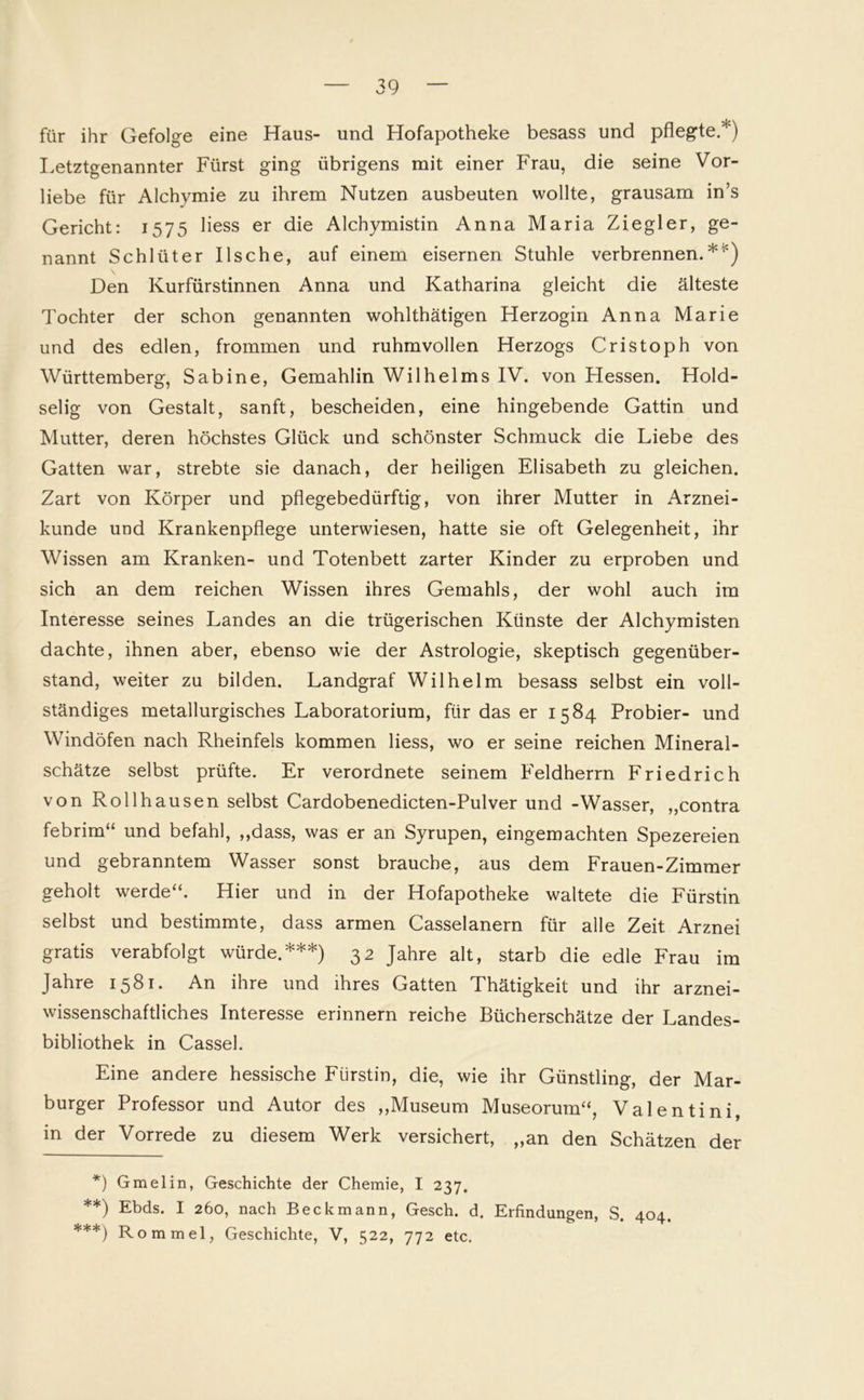 für ihr Gefolge eine Haus- und Hofapotheke besass und pflegte/') Letztgenannter Fürst ging übrigens mit einer Frau, die seine Vor- liebe für Alchvmie zu ihrem Nutzen ausbeuten wollte, grausam in’s Gericht: 1575 Hess er die Alchymistin Anna Maria Ziegler, ge- nannt Schlüter Ilsche, auf einem eisernen Stuhle verbrennen.* **)5') Den Kurfürstinnen Anna und Katharina gleicht die älteste Tochter der schon genannten wohlthätigen Herzogin Anna Marie und des edlen, frommen und ruhmvollen Herzogs Cristoph von Württemberg, Sabine, Gemahlin Wilhelms IV. von Hessen. Hold- selig von Gestalt, sanft, bescheiden, eine hingebende Gattin und Mutter, deren höchstes Glück und schönster Schmuck die Liebe des Gatten war, strebte sie danach, der heiligen Elisabeth zu gleichen. Zart von Körper und pflegebedürftig, von ihrer Mutter in Arznei- kunde und Krankenpflege unterwiesen, hatte sie oft Gelegenheit, ihr Wissen am Kranken- und Totenbett zarter Kinder zu erproben und sich an dem reichen Wissen ihres Gemahls, der wohl auch im Interesse seines Landes an die trügerischen Künste der Alchymisten dachte, ihnen aber, ebenso wie der Astrologie, skeptisch gegenüber- stand, weiter zu bilden. Landgraf Wilhelm besass selbst ein voll- ständiges metallurgisches Laboratorium, für das er 1584 Probier- und Windöfen nach Rheinfels kommen Hess, wo er seine reichen Mineral- schätze selbst prüfte. Er verordnete seinem Feldherrn Friedrich von Roll hausen selbst Cardobenedicten-Pulver und -Wasser, ,,contra febrim“ und befahl, „dass, was er an Syrupen, eingemachten Spezereien und gebranntem Wasser sonst brauche, aus dem Frauen-Zimmer geholt werde“. Hier und in der Hofapotheke waltete die Fürstin selbst und bestimmte, dass armen Casselanern für alle Zeit Arznei gratis verabfolgt würde.***) 32 Jahre alt, starb die edle Frau im Jahre 1581. An ihre und ihres Gatten Thätigkeit und ihr arznei- wissenschaftliches Interesse erinnern reiche Bücherschätze der Landes- bibliothek in Cassel. Eine andere hessische Fürstin, die, wie ihr Günstling, der Mar- burger Professor und Autor des „Museum Museorum“, Valentini, in der Vorrede zu diesem Werk versichert, „an den Schätzen der *) Gmelin, Geschichte der Chemie, I 237. **) Ebds. I 260, nach Beckmann, Gesch. d. Erfindungen, S. 404. ***) Rommel, Geschichte, V, 522, 772 etc.