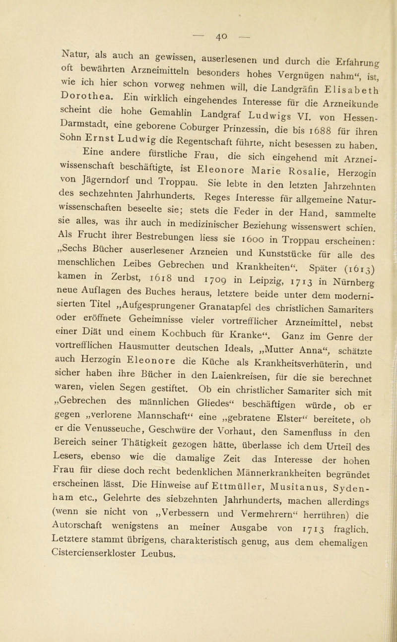 Natur, als auch an gewissen, auserlesenen und durch die Erfahrung ° 71 ArZneimitteln besonders hohes Vergnügen nahm“, ist ute ich hier schon vorweg nehmen will, die Landgräfin Elisabeth orot ea. Ein wirklich eingehendes Interesse für die Arzneikunde scheint die hohe Gemahlin Landgraf Ludwigs VI. von Hessen- Darmstadt, eine geborene Coburger Prinzessin, die bis !688 für ihren o n Ernst Ludwig die Regentschaft führte, nicht besessen zu haben, me andere fürstliche Frau, die sich eingehend mit Arznei- wissenschaft beschäftigte, ist Eleonore Marie Rosalie, Herzogin von Jägerndorf und Troppau. Sie lebte in den letzten Jahrzehnten des sechzehnten Jahrhunderts. Reges Interesse für allgemeine Natur- wissenschaften beseelte sie; stets die Feder in der Hand, sammelte sie alles, was ihr auch in medizinischer Beziehung wissenswert schien. Als Frucht ihrer Bestrebungen Hess sie 1600 in Troppau erscheinen: „Sechs Bücher auserlesener Arzneien und Kunststücke für alle des menschlichen Leibes Gebrechen und Krankheiten“. Später (1613) kamen in Zerbst, 1618 und 1709 in Leipzig, 1713 in Nürnberg neue Auflagen des Buches heraus, letztere beide unter dem moderni- sierten Titel „Aufgesprungener Granatapfel des christlichen Samariters oder eröffnete Geheimnisse vieler vortrefflicher Arzneimittel, nebst einer Diät und einem Kochbuch für Kranke“. Ganz im Genre der vortrefflichen Hausmutter deutschen Ideals, „Mutter Anna“, schätzte auch Herzogin Eleonore die Küche als Krankheitsverhüterin, und sicher haben ihre Bücher in den Laienkreisen, für die sie berechnet waren, vielen Segen gestiftet. Ob ein christlicher Samariter sich mit „Gebrechen des männlichen Gliedes“ beschäftigen würde, ob er gegen „verlorene Mannschaft“ eine „gebratene Elster“ bereitete, ob er die Venusseuche, Geschwüre der Vorhaut, den Samenfluss in den Bereich seiner Thätigkeit gezogen hätte, überlasse ich dem Urteil des Lesers, ebenso wie die damalige Zeit das Interesse der hohen hrau für diese doch recht bedenklichen Männerkrankheiten begründet erscheinen lässt. Die Hinweise auf Ettmüller, Musitanus, Syden- ham etc., Gelehrte des siebzehnten Jahrhunderts, machen allerdings (wenn sie nicht von „Verbessern und Vermehrern“ herrühren) die Autorschaft wenigstens an meiner Ausgabe von 1713 fraglich. Letztere stammt übrigens, charakteristisch genug, aus dem ehemaligen Cistercienserkloster Leubus.