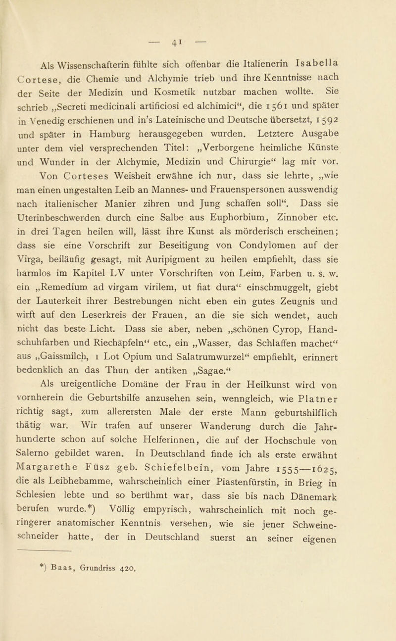 Als Wissenschafterin fühlte sich offenbar die Italienerin Isabella Cortese, die Chemie und Alchymie trieb und ihre Kenntnisse nach der Seite der Medizin und Kosmetik nutzbar machen wollte. Sie schrieb „Secreti medicinali artificiosi ed alchimici“, die 1561 und später in Venedig erschienen und in's Lateinische und Deutsche übersetzt, 1592 und später in Hamburg herausgegeben wurden. Letztere Ausgabe unter dem viel versprechenden Titel: „Verborgene heimliche Künste und Wunder in der Alchymie, Medizin und Chirurgie“ lag mir vor. Von Corteses Weisheit erwähne ich nur, dass sie lehrte, „wie man einen ungestalten Leib an Mannes- und Frauenspersonen ausswendig nach italienischer Manier zihren und Jung schaffen soll“. Dass sie Uterinbeschwerden durch eine Salbe aus Euphorbium, Zinnober etc. in drei Tagen heilen will, lässt ihre Kunst als mörderisch erscheinen; dass sie eine Vorschrift zur Beseitigung von Condylomen auf der Virga, beiläufig gesagt, mit Auripigment zu heilen empfiehlt, dass sie harmlos im Kapitel LV unter Vorschriften von Leim, Farben u. s. w. ein „Remedium ad virgam virilem, ut fiat dura“ einschmuggelt, giebt der Lauterkeit ihrer Bestrebungen nicht eben ein gutes Zeugnis und wirft auf den Leserkreis der Frauen, an die sie sich wendet, auch nicht das beste Licht. Dass sie aber, neben „schönen Cyrop, Hand- schuhfarben und Riechäpfeln“ etc., ein „Wasser, das Schlaffen machet“ aus „Gaissmilch, 1 Lot Opium und Salatrumwurzel“ empfiehlt, erinnert bedenklich an das Thun der antiken „Sagae.“ Als ureigentliche Domäne der Frau in der Heilkunst wird von vornherein die Geburtshilfe anzusehen sein, wenngleich, wie Platner richtig sagt, zum allerersten Male der erste Mann geburtshilflich thätig war. Wir trafen auf unserer Wanderung durch die Jahr- hunderte schon auf solche Helferinnen, die auf der Hochschule von Salerno gebildet waren. In Deutschland finde ich als erste erwähnt Margarethe Füsz geb. Schiefelbein, vom Jahre 1555—1625, die als Leibhebamme, wahrscheinlich einer Piastenfürstin, in Brieg in Schlesien lebte und so berühmt war, dass sie bis nach Dänemark berufen wurde.*) Völlig empyrisch, wahrscheinlich mit noch ge- ringerer anatomischer Kenntnis versehen, wie sie jener Schweine- schneider hatte, der in Deutschland suerst an seiner eigenen *) Baas, Grundriss 420.