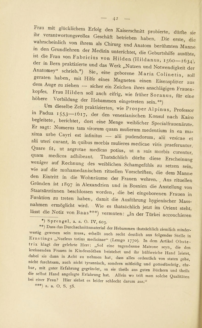 «au mit glücklichem Erfolg den Kaiserschnitt probierte, dürfte sie . verant«4tun^volles Geschäft betrieben haben. Die erste, die wahrscheinlich von ihrem als Chirurg und Anatom berühmten Manne . Grundlehren d« Medizin unterichtet, die Geburtshilfe ausübte' ist die Frau von Fabricius von Hilden (Hildanus, ,560-1634’ der in Bern praktizierte und das Werk „Nutzen und Notwendigkeit der na omey“ schrieb.*) Sie, eine geborene Maria Colinetia, soll geraten haben, mit Hilfe eines Magneten einen Eisensplit«e; aus em uge zu ziehen sicher ein Zeichen ihres anschlägigen Frauen- 'opes. rau Hilden soll auch eifrig, wie früher Soranus, für eine o ere \ orbildung der Hebammen eingetreten sein.**) Um dieselbe Zeit praktizierten, wie Prosper Alpinus, Professor in ua 1553 1617, der den venezianischen Konsul nach Kairo egeitete, berichtet, dort eine Menge weiblicher Specialfrauenärzte. Er sagt: Numerus tarn virorum quam mulierum medentium in ea ma- xima urbe Cayri est infinitus _ alii pudendorum, alii vesicae et afn Uten curant, in quibus morbis mulieres medicae viris praeferuntur. Quare fit, ut aegrotae medicas potius, ut a suis morbis curentur, quam medicos adhibeant. Thatsächlich dürfte diese Erscheinung weniger auf Rechnung des weiblichen Schamgefühls zu setzen sein” wie auf die muhamedanischen rituellen Vorschriften, die dem Manne den Eintritt in die Wohnräume der Frauen wehren. Aus rituellen Gründen ist ,897 in Alexandrien und in Bosnien die Anstellung von Staatsärztinnen beschlossen worden, die bei eingeborenen Frauen in Funktion zu treten haben, damit die Ausführung hygienischer Mass- nahmen ermöglicht wird. Wie es thatsächlich jetzt im Orient steht, lässt die Notiz von Baas***) vermuten: „In der Türkei accouchieren *) Sprengel, a. a. O. IV, 603. **) Dass das Durchschnittsmaterial der Hebammen thatsächlich ziemlich minder- wertig gewesen sein muss, erhellt auch recht deutlich aus folgender Stelle in Ernstings „Nucleus totius medicinae“ (Lemgo i77o). In dem Artikel Obste- trix klagt der gelehrte Herr: „Sol eine tugendsame Matrone seyn die den kreissenden Frauen in Kindesnöthen beistehet und ihr hülfsreiche Hand leistet dabei sie dann in Acht zu nehmen hat, dass alles ordentlich von staten gehe’ nicht furchtsam, auch nicht tyrannisch, sondern mitleidig und gottesfürchtig, ehr- bar, mit guter Erfahrung gegründet, sa sie theils aus guten Büchern und ’theils die selbst Hand angelegte Erfahrung hat. Allein wo trift man solche Qualitäten bei einer Frau? Hier siehet es leider schlecht darum aus.“ ***) a. a. O. S. 58.