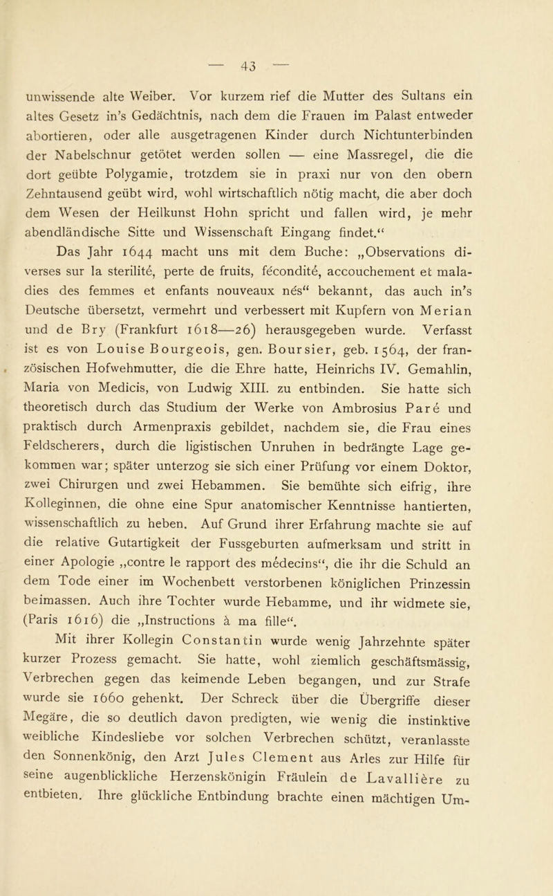unwissende alte Weiber. Vor kurzem rief die Mutter des Sultans ein altes Gesetz in’s Gedächtnis, nach dem die Frauen im Palast entweder abortieren, oder alle ausgetragenen Kinder durch Nichtunterbinden der Nabelschnur getötet werden sollen — eine Massregel, die die dort geübte Polygamie, trotzdem sie in praxi nur von den obern Zehntausend geübt wird, wohl wirtschaftlich nötig macht, die aber doch dem Wesen der Heilkunst Hohn spricht und fallen wird, je mehr abendländische Sitte und Wissenschaft Eingang findet.“ Das Jahr 1644 macht uns mit dem Buche: „Observations di- verses sur la sterilitö, perte de fruits, feconditö, accouchement et mala- dies des femmes et enfants nouveaux nös“ bekannt, das auch in’s Deutsche übersetzt, vermehrt und verbessert mit Kupfern von Merian und de Bry (Frankfurt 1618—26) herausgegeben wurde. Verfasst ist es von Louise Bourgeois, gen. Boursier, geb. 1564, der fran- zösischen Hofwehmutter, die die Ehre hatte, Heinrichs IV. Gemahlin, Maria von Medicis, von Ludwig XIII. zu entbinden. Sie hatte sich theoretisch durch das Studium der Werke von Ambrosius Pare und praktisch durch Armenpraxis gebildet, nachdem sie, die Frau eines Feldscherers, durch die ligistischen Unruhen in bedrängte Lage ge- kommen war; später unterzog sie sich einer Prüfung vor einem Doktor, zwei Chirurgen und zwei Hebammen. Sie bemühte sich eifrig, ihre Kolleginnen, die ohne eine Spur anatomischer Kenntnisse hantierten, wissenschaftlich zu heben. Auf Grund ihrer Erfahrung machte sie auf die relative Gutartigkeit der Fussgeburten aufmerksam und stritt in einer Apologie ,,contre le rapport des medecins“, die ihr die Schuld an dem Tode einer im Wochenbett verstorbenen königlichen Prinzessin beimassen. Auch ihre Tochter wurde Hebamme, und ihr widmete sie, (Paris 1616) die „Instructions ä ma fille“. Mit ihrer Kollegin Constantin wurde wenig Jahrzehnte später kurzer Prozess gemacht. Sie hatte, wohl ziemlich geschäftsmässig, Verbrechen gegen das keimende Leben begangen, und zur Strafe wurde sie 1660 gehenkt. Der Schreck über die Übergriffe dieser Megäre, die so deutlich davon predigten, wie wenig die instinktive weibliche Kindesliebe vor solchen Verbrechen schützt, veranlasste den Sonnenkönig, den Arzt Jules Clement aus Arles zur Hilfe für seine augenblickliche Herzenskönigin Fräulein de Lavalliöre zu entbieten. Ihre glückliche Entbindung brachte einen mächtigen Um-