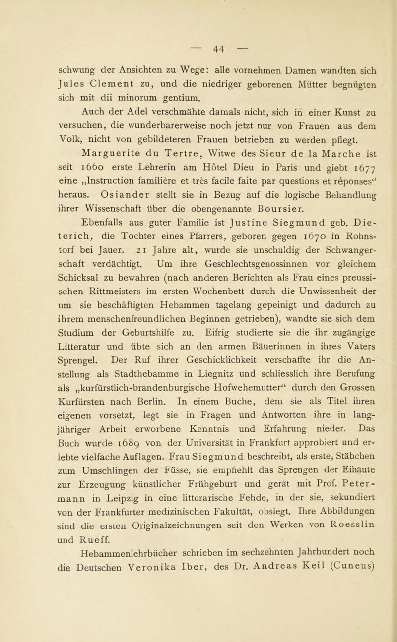 schwung der Ansichten zu Wege: alle vornehmen Damen wandten sich Jules Clement zu, und die niedriger geborenen Mütter begnügten sich mit dii minorum gentium. Auch der Adel verschmähte damals nicht, sich in einer Kunst zu versuchen, die wunderbarerweise noch jetzt nur von Frauen aus dem Volk, nicht von gebildeteren Frauen betrieben zu werden pflegt. Marguerite du Tertre, Witwe des Sieur de la Marche ist seit 1660 erste Lehrerin am Hotel Dieu in Paris und giebt 1677 eine „Instruction familiere et tres facile faite par questions et reponses“ heraus. Osiander stellt sie in Bezug auf die logische Behandlung ihrer Wissenschaft über die obengenannte Boursier. Ebenfalls aus guter Familie ist Justine Siegmund geb. Die- terich, die Tochter eines Pfarrers, geboren gegen 1670 in Rohns- torf bei Jauer. 21 Jahre alt, wurde sie unschuldig der Schwanger- schaft verdächtigt. Um ihre Geschlechtsgenossinnen vor gleichem Schicksal zu bewahren (nach anderen Berichten als Frau eines preussi- schen Rittmeisters im ersten Wochenbett durch die Unwissenheit der um sie beschäftigten Hebammen tagelang gepeinigt und dadurch zu ihrem menschenfreundlichen Beginnen getrieben), wandte sie sich dem Studium der Geburtshilfe zu. Eifrig studierte sie die ihr zugängige Litteratur und übte sich an den armen Bäuerinnen in ihres Vaters Sprengel. Der Ruf ihrer Geschicklichkeit verschaffte ihr die An- stellung als Stadthebamme in Liegnitz und schliesslich ihre Berufung als „kurfürstlich-brandenburgische Hofwehemutter“ durch den Grossen Kurfürsten nach Berlin. In einem Buche, dem sie als Titel ihren eigenen vorsetzt, legt sie in Fragen und Antworten ihre in lang- jähriger Arbeit erworbene Kenntnis und Erfahrung nieder. Das Buch wurde 1689 von der Universität in Frankfurt approbiert und er- lebte vielfache Auflagen. Frau Siegmund beschreibt, als erste, Stäbchen zum Umschlingen der Füsse, sie empfiehlt das Sprengen der Eihäute zur Erzeugung künstlicher Frühgeburt und gerät mit Prof. Peter- mann in Leipzig in eine litterarische Fehde, in der sie, sekundiert von der Frankfurter medizinischen Fakultät, obsiegt. Ihre Abbildungen sind die ersten Originalzeichnungen seit den Werken von Roesslin und Rueff. Hebammenlehrbücher schrieben im sechzehnten Jahrhundert noch die Deutschen Veronika Iber, des Dr. Andreas Keil (Cuneus)