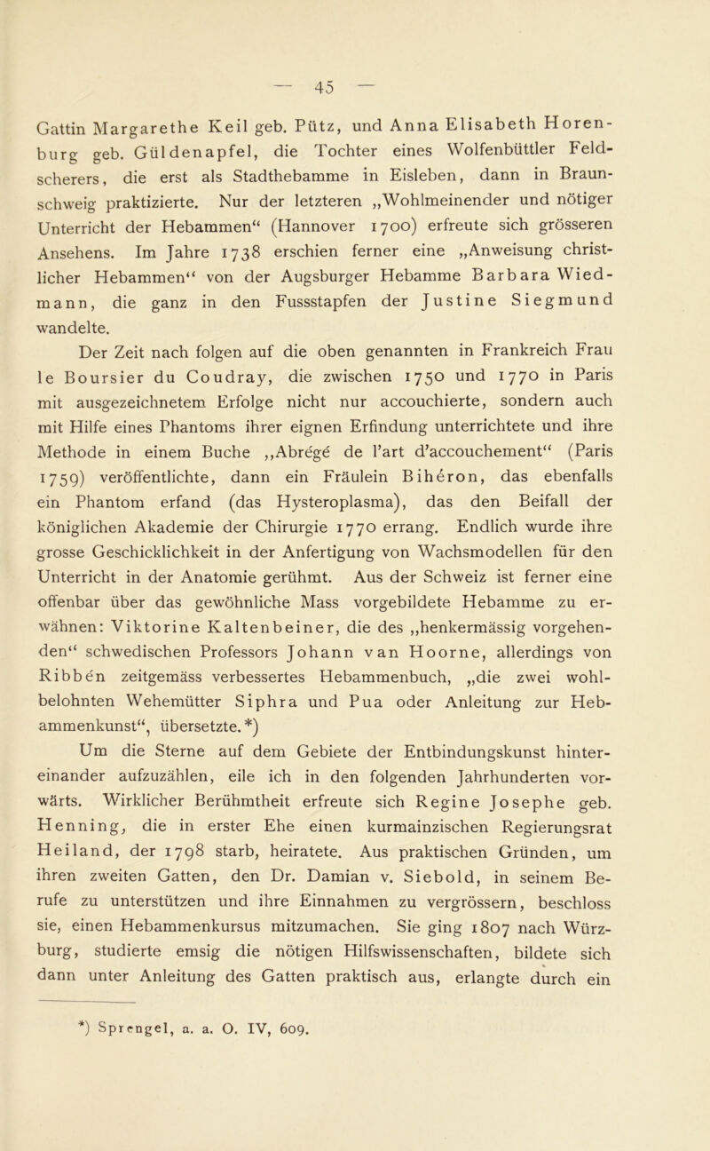 Gattin Margarethe Keil geb. Pütz, und Anna Elisabeth Horen- burg geb. Güldenapfel, die Tochter eines Wolfenbüttler Feld- scherers, die erst als Stadthebamme in Eisleben, dann in Braun- schweig praktizierte. Nur der letzteren „Wohlmeinender und nötiger Unterricht der Hebammen“ (Hannover 1700) erfreute sich grösseren Ansehens. Im Jahre 1738 erschien ferner eine „Anweisung christ- licher Hebammen“ von der Augsburger Hebamme Barbara Wied- mann, die ganz in den Fussstapfen der Justine Siegmund wandelte. Der Zeit nach folgen auf die oben genannten in Frankreich Frau le Boursier du Coudray, die zwischen 1750 und 1770 in Paris mit ausgezeichnetem Erfolge nicht nur accouchierte, sondern auch mit Hilfe eines Phantoms ihrer eignen Erfindung unterrichtete und ihre Methode in einem Buche „Abrege de l’art d’accouchement“ (Paris 1759) veröffentlichte, dann ein Fräulein Biheron, das ebenfalls ein Phantom erfand (das Hysteroplasma), das den Beifall der königlichen Akademie der Chirurgie 1770 errang. Endlich wurde ihre grosse Geschicklichkeit in der Anfertigung von Wachsmodellen für den Unterricht in der Anatomie gerühmt. Aus der Schweiz ist ferner eine offenbar über das gewöhnliche Mass vorgebildete Hebamme zu er- wähnen: Viktorine Kaltenbeiner, die des „henkermässig vorgehen- den“ schwedischen Professors Johann van Hoorne, allerdings von Ribben zeitgemäss verbessertes Hebammenbuch, „die zwei wohl- belohnten Wehemütter Siphra und Pua oder Anleitung zur Heb- ammenkunst“, übersetzte. *) Um die Sterne auf dem Gebiete der Entbindungskunst hinter- einander aufzuzählen, eile ich in den folgenden Jahrhunderten vor- wärts. Wirklicher Berühmtheit erfreute sich Regine Josephe geb. H enning, die in erster Ehe einen kurmainzischen Regierungsrat Heiland, der 1798 starb, heiratete. Aus praktischen Gründen, um ihren zweiten Gatten, den Dr. Damian v. Siebold, in seinem Be- rufe zu unterstützen und ihre Einnahmen zu vergrössern, beschloss sie, einen Hebammenkursus mitzumachen. Sie ging 1807 nach Würz- burg, studierte emsig die nötigen Hilfswissenschaften, bildete sich dann unter Anleitung des Gatten praktisch aus, erlangte durch ein *) Sprengel, a. a. O. IV, 609.