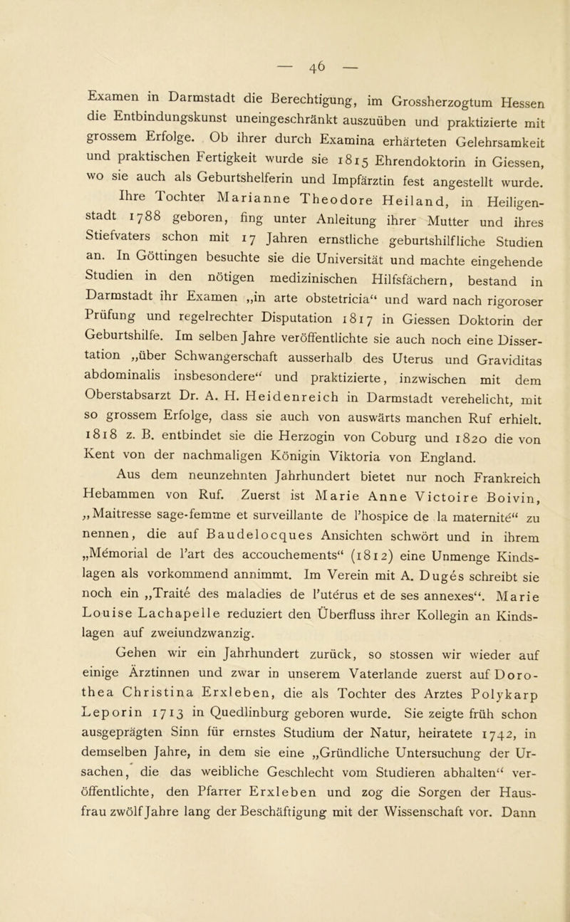 Examen in Darmstadt die Berechtigung, im Grossherzogtum Hessen die Entbindungskunst uneingeschränkt auszuüben und praktizierte mit grossem Erfolge. Ob ihrer durch Examina erhärteten Gelehrsamkeit und praktischen Fertigkeit wurde sie 1815 Ehrendoktorin in Giessen, wo sie auch als Geburtshelferin und Impfärztin fest angestellt wurde. Ihre Tochter Marianne Theodore Heiland, in Heiligen- stadt 1788 geboren, fing unter Anleitung ihrer Mutter und ihres Stiefvaters schon mit 17 Jahren ernstliche geburtshilfliche Studien an. In Göttingen besuchte sie die Universität und machte eingehende Studien in den nötigen medizinischen Hilfsfächern, bestand in Darmstadt ihr Examen ,,in arte obstetricia“ und ward nach rigoroser Prüfung und regelrechter Disputation 1817 in Giessen Doktorin der Geburtshilfe. Im selben Jahre veröffentlichte sie auch noch eine Disser- tation „über Schwangerschaft ausserhalb des Uterus und Graviditas abdominalis insbesondere“ und praktizierte, inzwischen mit dem Oberstabsarzt Dr. A. H. Heidenreich in Darmstadt verehelicht, mit so grossem Erfolge, dass sie auch von auswärts manchen Ruf erhielt. 1818 z. B. entbindet sie die Herzogin von Coburg und 1820 die von Ivent von der nachmaligen Königin Viktoria von England. Aus dem neunzehnten Jahrhundert bietet nur noch Frankreich Hebammen von Ruf. Zuerst ist Marie Anne Victoire Boivin, „Maitresse sage*femme et surveillante de l’hospice de la maternite“ zu nennen, die auf Baudelocques Ansichten schwört und in ihrem „Memorial de Part des accouchements“ (1812) eine Unmenge Kinds- lagen als vorkommend annimmt. Im Verein mit A. Duges schreibt sie noch ein „Traite des maladies de l’uterus et de ses annexes“. Marie Louise Lachapelle reduziert den Überfluss ihrer Kollegin an Kinds- lagen auf zweiundzwanzig. Gehen wir ein Jahrhundert zurück, so stossen wrir wieder auf einige Ärztinnen und zwar in unserem Vaterlande zuerst auf Doro- thea Christina Erxleben, die als Tochter des Arztes Polykarp Leporin 1713 in Quedlinburg geboren wurde. Sie zeigte früh schon ausgeprägten Sinn für ernstes Studium der Natur, heiratete 174 2, in demselben Jahre, in dem sie eine „Gründliche Untersuchung der Ur- Sachen, die das weibliche Geschlecht vom Studieren abhalten“ ver- öffentlichte, den Pfarrer Erxleben und zog die Sorgen der Haus- frau zwölf Jahre lang der Beschäftigung mit der Wissenschaft vor. Dann