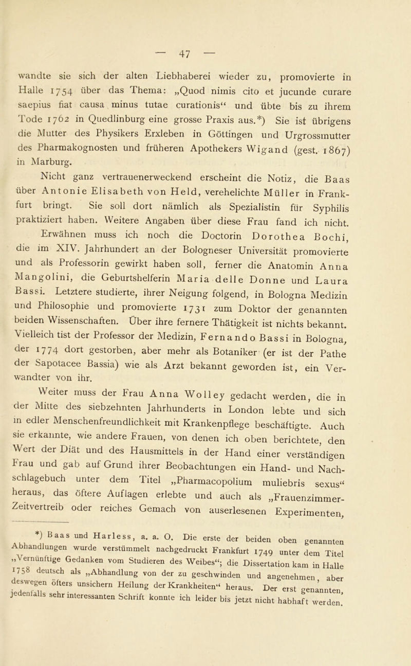 wandte sie sich der alten Liebhaberei wieder zu, promovierte in Halle 1754 über das Thema: „Quod nimis cito et jucunde curare saepius fiat causa minus tutae curationis“ und übte bis zu ihrem Tode 1762 in Quedlinburg eine grosse Praxis aus.*) Sie ist übrigens die Mutter des Physikers Erxleben in Göttingen und Urgrossmutter des Pharmakognosten und früheren Apothekers Wigand (gest. 1867) in Marburg. Nicht ganz vertrauenerweckend erscheint die Notiz, die Baas über Antonie Elisabeth von Held, verehelichte Müller in Frank- furt bringt. Sie soll dort nämlich als Spezialistin für Syphilis praktiziert haben. Weitere Angaben über diese Frau fand ich nicht. Erwähnen muss ich noch die Doctorin Dorothea Bochi, die im XIV. Jahrhundert an der Bologneser Universität promovierte und als Professorin gewirkt haben soll, ferner die Anatomin Anna Mangolini, die Geburtshelferin Maria delle Donne und Laura Bassi. Letztere studierte, ihrer Neigung folgend, in Bologna Medizin und Philosophie und promovierte 1731 zum Doktor der genannten beiden Wissenschaften. Über ihre fernere Thätigkeit ist nichts bekannt. Vielleich tist der Professor der Medizin, Fernando Bassi in Bologna, der 1774 dort gestorben, aber mehr als Botaniker (er ist der Pathe der Sapotacee Bassia) wie als Arzt bekannt geworden ist, ein Ver- wandter von ihr. Weiter muss der Frau Anna Wolley gedacht werden, die in der Mitte des siebzehnten Jahrhunderts in London lebte und sich in edler Menschenfreundlichkeit mit Krankenpflege beschäftigte. Auch sie erkannte, wie andere Frauen, von denen ich oben berichtete, den Wert der Diät und des Hausmittels in der Hand einer verständigen Frau und gab auf Grund ihrer Beobachtungen ein Hand- und Nach- schlagebuch unter dem Titel „Pharmacopolium muliebris sexus“ heraus, das öftere Auflagen erlebte und auch als „Frauenzimmer- Zeitvertreib oder reiches Gemach von auserlesenen Experimenten *) Baas und Harless, a. a. a Die erste der beiden oben genannten Abhandlungen wurde verstümmelt nachgedruckt Frankfurt 1749 unter dem Titel „Vernünftige Gedanken vom Studieren des Weibes“; die Dissertation kam in Halle 17:) deutsch als „Abhandlung von der zu geschwinden und angenehmen aber es wegen öfters unsichern Heilung der Krankheiten“ heraus. Der erst genannten J S sehr interessanten Schrift konnte ich leider bis jetzt nicht habhaft werden’