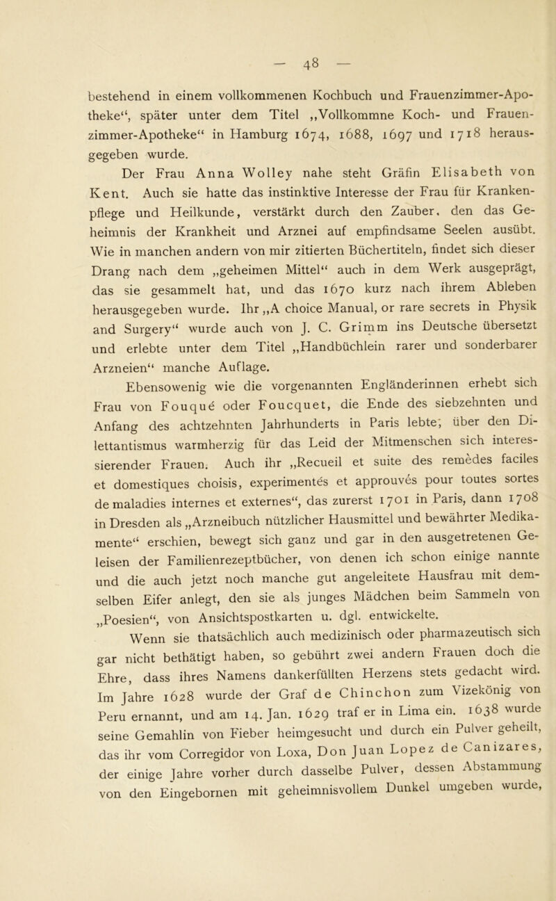 bestehend in einem vollkommenen Kochbuch und Frauenzimmer-Apo- theke“, später unter dem Titel ,,Vollkommne Koch- und Frauen- zimmer-Apotheke“ in Hamburg 1674, 1688, 1697 und 1718 heraus- gegeben wurde. Der Frau Anna Wolley nahe steht Gräfin Elisabeth von Kent. Auch sie hatte das instinktive Interesse der Frau für Kranken- pflege und Heilkunde, verstärkt durch den Zauber, den das Ge- heimnis der Krankheit und Arznei auf empfindsame Seelen ausübt. Wie in manchen andern von mir zitierten Büchertiteln, findet sich dieser Drang nach dem „geheimen Mittel“ auch in dem Werk ausgeprägt, das sie gesammelt hat, und das 1670 kurz nach ihrem Ableben herausgegeben wurde. Ihr ,,A choice Manual, or rare secrets in Physik and Surgery“ wurde auch von J. C. Grimm ins Deutsche übersetzt und erlebte unter dem Titel „Handbüchlein rarer und sonderbarer Arzneien“ manche Auflage. Ebensowenig wie die vorgenannten Engländerinnen erhebt sich Frau von Fouquö oder Foucquet, die Ende des siebzehnten und Anfang des achtzehnten Jahrhunderts in Paris lebte, über den Di- lettantismus warmherzig für das Leid der Mitmenschen sich interes- sierender Frauen. Auch ihr „Recueil et suite des remedes faciles et domestiques choisis, experimentes et approuves pour toutes sortes de maladies internes et externes“, das zurerst 1701 in Paris, dann 1708 in Dresden als „Arzneibuch nützlicher Hausmittel und bewährter Medika- mente“ erschien, bewegt sich ganz und gar in den ausgetretenen Ge- leisen der Familienrezeptbücher, von denen ich schon einige nannte und die auch jetzt noch manche gut angeleitete Hausfrau mit dem- selben Eifer anlegt, den sie als junges Mädchen beim Sammeln von „Poesien“, von Ansichtspostkarten u. dgl. entwickelte. Wenn sie thatsächlich auch medizinisch oder pharmazeutisch sich gar nicht bethätigt haben, so gebührt zwei andern Frauen doch die Ehre, dass ihres Namens dankerfüllten Herzens stets gedacht wird. Im Jahre 1628 wurde der Graf de Chinchon zum Vizekönig von Peru ernannt, und am 14. Jan. 1629 traP er in Lima ein. 1638 wurde seine Gemahlin von Fieber heimgesucht und durch ein Pulver geheilt, das ihr vom Corregidor von Loxa, Don Juan Lopez de Canizares, der einige fahre vorher durch dasselbe Pulver, dessen Abstammung von den Eingebornen mit geheimnisvollem Dunkel umgeben wurde,