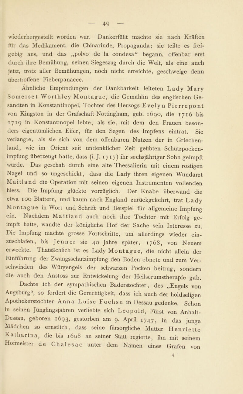 wiederhergestellt worden war. Dankerfüllt machte sie nach Kräften für das Medikament, die Chinarinde, Propaganda; sie teilte es frei- gebig aus, und das ,,polvo de la condesa“ begann, offenbar erst durch ihre Bemühung, seinen Siegeszug durch die Welt, als eine auch jetzt, trotz aller Bemühungen, noch nicht erreichte, geschweige denn übertroffene Fieberpanacee. Ähnliche Empfindungen der Dankbarkeit leiteten Lady Mary Somerset Worthley Montague, die Gemahlin des englischen Ge- sandten in Konstantinopel, Tochter des Herzogs Evelyn Pierrepont von Kingston in der Grafschaft Nottingham, geb. 1690, die 1716 bis 1719 in Konstantinopel lebte, als sie, mit dem den Frauen beson- ders eigentümlichen Eifer, für den Segen des Impfens eintrat. Sie verlangte, als sie sich von dem offenbaren Nutzen der in Griechen- land, wie im Orient seit undenklicher Zeit geübten Schutzpocken- impfung überzeugt hatte, dass (i. J. 1717) ihr sechsjähriger Sohn geimpft würde. Das geschah durch eine alte Thessalierin mit einem rostigen Nagel und so ungeschickt, dass die Lady ihren eigenen Wundarzt Maitland die Operation mit seinen eigenen Instrumenten vollenden hiess. Die Impfung glückte vorzüglich. Der Knabe überwand die etwa 100 Blattern, und kaum nach England zurückgekehrt, trat Lady Montague in Wort und Schrift und Beispiel für allgemeine Impfung ein. Nachdem Maitland auch noch ihre Tochter mit Erfolg ge- impft hatte, wandte der königliche Hof der Sache sein Interesse zu. Die Impfung machte grosse Fortschritte, um allerdings wieder ein- zuschlafen, bis Jenner sie 40 Jahre später, 1768, von Neuem erweckte. Thatsächlich ist es Lady Montague, die nicht allein der Einführung der Zwangsschutzimpfung den Boden ebnete und zum Ver- schwinden des Würgengels der schwarzen Pocken beitrug, sondern die auch den Anstoss zur Entwickelung der Heilserumstherapie gab. Dachte ich der sympathischen Baderstochter, des ,,Engels von Augsburg“, so fordert die Gerechtigkeit, dass ich auch der holdseligen Apothekerstochter Anna Luise Foehse in Dessau gedenke. Schon in seinen Jünglingsjahren verliebte sich Leopold, Fürst von Anhalt- Dessau, geboren 1693, gestorben am 9. April i747, in das junge Mädchen so ernstlich, dass seine fürsorgliche Mutter Henriette Katharina, die bis 1698 an seiner Statt regierte, ihn mit seinem Hofmeister de Chalesac unter dem Namen eines Grafen von 4 ’