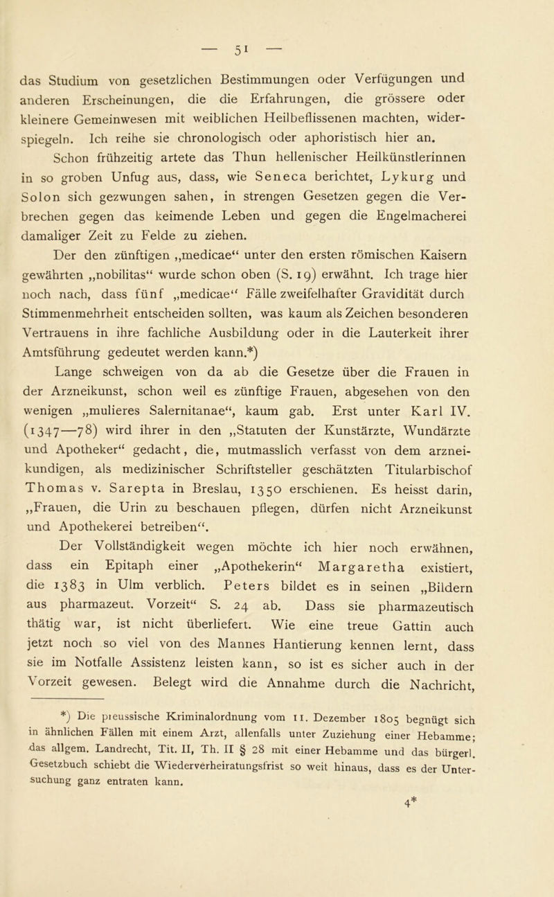 das Studium von gesetzlichen Bestimmungen oder Verfügungen und anderen Erscheinungen, die die Erfahrungen, die grössere oder kleinere Gemeinwesen mit weiblichen Heilbeflissenen machten, wider- spiegeln. Ich reihe sie chronologisch oder aphoristisch hier an. Schon frühzeitig artete das Thun hellenischer Heilkünstlerinnen in so groben Unfug aus, dass, wie Seneca berichtet, Lykurg und So Ion sich gezwungen sahen, in strengen Gesetzen gegen die Ver- brechen gegen das keimende Leben und gegen die Engelmacherei damaliger Zeit zu Felde zu ziehen. Der den zünftigen ,,medicae“ unter den ersten römischen Kaisern gewährten „nobilitas“ wurde schon oben (S. 19) erwähnt. Ich trage hier noch nach, dass fünf „medicae“ Fälle zweifelhafter Gravidität durch Stimmenmehrheit entscheiden sollten, was kaum als Zeichen besonderen Vertrauens in ihre fachliche Ausbildung oder in die Lauterkeit ihrer Amtsführung gedeutet werden kann.*) Lange schweigen von da ab die Gesetze über die Frauen in der Arzneikunst, schon weil es zünftige Frauen, abgesehen von den wenigen „mulieres Salernitanae“, kaum gab. Erst unter Karl IV. (1347—78) wird ihrer in den „Statuten der Kunstärzte, Wundärzte und Apotheker“ gedacht, die, mutmasslich verfasst von dem arznei- kundigen, als medizinischer Schriftsteller geschätzten Titularbischof Thomas v. Sarepta in Breslau, 1350 erschienen. Es heisst darin, „Frauen, die Urin zu beschauen pflegen, dürfen nicht Arzneikunst und Apothekerei betreiben“. Der Vollständigkeit wegen möchte ich hier noch erwähnen, dass ein Epitaph einer „Apothekerin“ Margaretha existiert, die 1383 in Ulm verblich. Peters bildet es in seinen „Bildern aus pharmazeut. Vorzeit“ S. 24 ab. Dass sie pharmazeutisch thätig war, ist nicht überliefert. Wie eine treue Gattin auch jetzt noch so viel von des Mannes Hantierung kennen lernt, dass sie im Notfälle Assistenz leisten kann, so ist es sicher auch in der Vorzeit gewesen. Belegt wird die Annahme durch die Nachricht, *) Die pieussische Kriminalordnung vom n. Dezember 1805 begnügt sich in ähnlichen Fällen mit einem Arzt, allenfalls unter Zuziehung einer Hebamme- das all gern. Landrecht, Tit. II, Th. II § 28 mit einer Hebamme und das bürgerl. Gesetzbuch schiebt die Wiederverheiratungsfrist so weit hinaus, dass es der Unter- suchung ganz entraten kann.