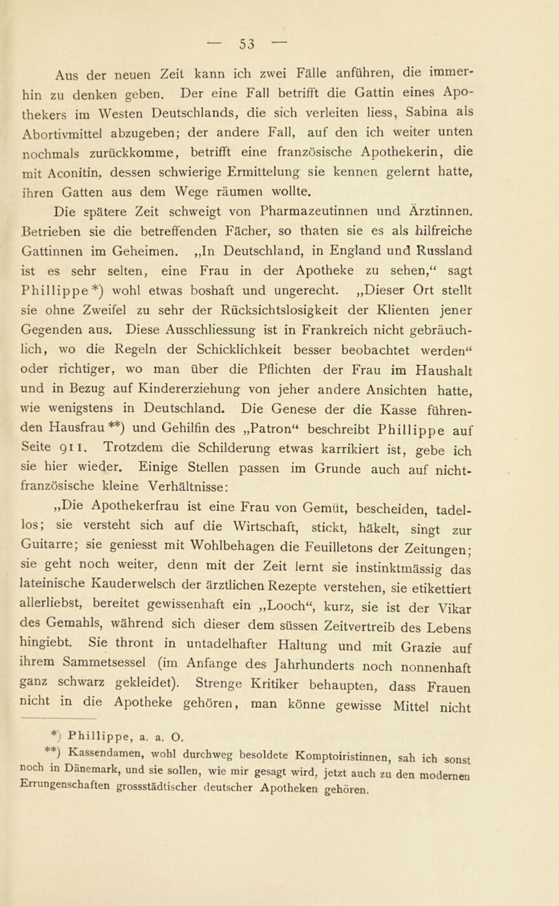 Aus der neuen Zeit kann ich zwei Fälle anführen, die immer- hin zu denken geben. Der eine Fall betrifft die Gattin eines Apo- thekers im Westen Deutschlands, die sich verleiten liess, Sabina als Abortivmittel abzugeben; der andere Fall, auf den ich weiter unten nochmals zurückkomme, betrifft eine französische Apothekerin, die mit Aconitin, dessen schwierige Ermittelung sie kennen gelernt hatte, ihren Gatten aus dem Wege räumen wollte. Die spätere Zeit schweigt von Pharmazeutinnen und Ärztinnen. Betrieben sie die betreffenden Fächer, so thaten sie es als hilfreiche Gattinnen im Geheimen. ,,In Deutschland, in England und Russland ist es sehr selten, eine Frau in der Apotheke zu sehen,“ sagt Phillippe*) wohl etwas boshaft und ungerecht. „Dieser Ort stellt sie ohne Zweifel zu sehr der Rücksichtslosigkeit der Klienten jener Gegenden aus. Diese Ausschliessung ist in Frankreich nicht gebräuch- lich, wo die Regeln der Schicklichkeit besser beobachtet werden“ oder richtiger, wo man über die Pflichten der Frau im Haushalt und in Bezug auf Kindererziehung von jeher andere Ansichten hatte, wie wenigstens in Deutschland. Die Genese der die Kasse führen- den Hausfrau**) und Gehilfin des „Patron“ beschreibt Phillippe auf Seite 911. Trotzdem die Schilderung etwas karrikiert ist, gebe ich sie hier wieder. Einige Stellen passen im Grunde auch auf nicht- französische kleine Verhältnisse: „Die Apothekerfrau ist eine Frau von Gemüt, bescheiden, tadel- los; sie versteht sich auf die Wirtschaft, stickt, häkelt, singt zur Guitarre; sie geniesst mit Wohlbehagen die Feuilletons der Zeitungen; sie geht noch weiter, denn mit der Zeit lernt sie instinktmässig das lateinische Kauderwelsch der ärztlichen Rezepte verstehen, sie etikettiert allerliebst, bereitet gewissenhaft ein „Looch“, kurz, sie ist der Vikar des Gemahls, während sich dieser dem süssen Zeitvertreib des Lebens hingiebt. Sie thront in untadelhafter Haltung und mit Grazie auf ihrem Sammetsessel (im Anfänge des Jahrhunderts noch nonnenhaft ganz schwarz gekleidet). Strenge Kritiker behaupten, dass Frauen nicht in die Apotheke gehören, man könne gewisse Mittel nicht *) Phillippe, a. a. O. **) Kassendamen, wohl durchweg besoldete Komptoiristinnen, sah ich sonst noch m Dänemark, und sie sollen, wie mir gesagt wird, jetzt auch zu den modernen Errungenschaften grossstädtischer deutscher Apotheken gehören.