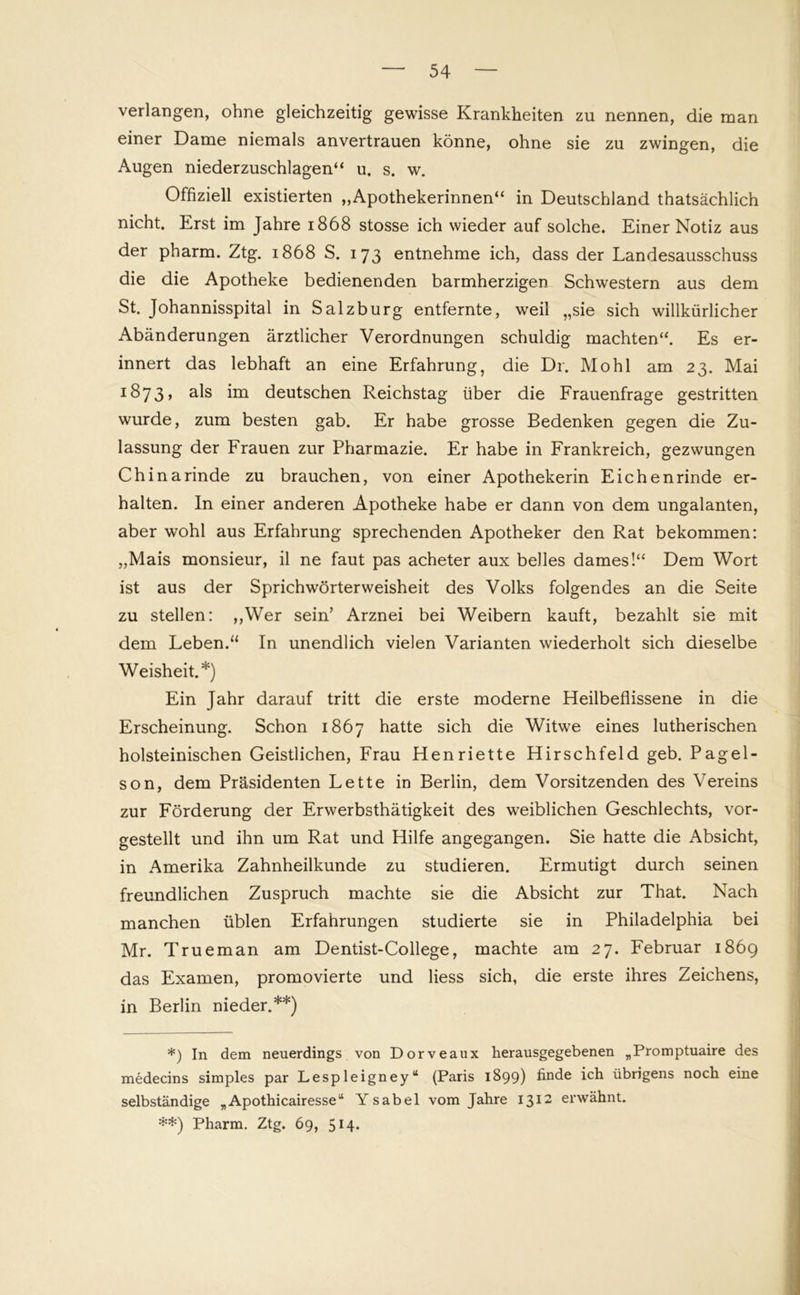 verlangen, ohne gleichzeitig gewisse Krankheiten zu nennen, die man einer Dame niemals anvertrauen könne, ohne sie zu zwingen, die Augen niederzuschlagen“ u. s. w. Offiziell existierten ,,Apothekerinnen“ in Deutschland thatsächlich nicht. Erst im Jahre 1868 stosse ich wieder auf solche. Einer Notiz aus der pharm. Ztg. 1868 S. 173 entnehme ich, dass der Landesausschuss die die Apotheke bedienenden barmherzigen Schwestern aus dem St. Johannisspital in Salzburg entfernte, weil „sie sich willkürlicher Abänderungen ärztlicher Verordnungen schuldig machten“. Es er- innert das lebhaft an eine Erfahrung, die Dr. Mo hl am 23. Mai 1873, a^s im deutschen Reichstag über die Frauenfrage gestritten wurde, zum besten gab. Er habe grosse Bedenken gegen die Zu- lassung der Frauen zur Pharmazie. Er habe in Frankreich, gezwungen Chinarinde zu brauchen, von einer Apothekerin Eichenrinde er- halten. In einer anderen Apotheke habe er dann von dem ungalanten, aber wohl aus Erfahrung sprechenden Apotheker den Rat bekommen: „Mais monsieur, il ne faut pas acheter aux belles dames!“ Dem Wort ist aus der Sprichwörterweisheit des Volks folgendes an die Seite zu stellen: ,,Wer sein’ Arznei bei Weibern kauft, bezahlt sie mit dem Leben.“ In unendlich vielen Varianten wiederholt sich dieselbe Weisheit.*) Ein Jahr darauf tritt die erste moderne Heilbeflissene in die Erscheinung. Schon 1867 hatte sich die Witwe eines lutherischen holsteinischen Geistlichen, Frau Henriette Hirschfeld geb. Pagel- son, dem Präsidenten Lette in Berlin, dem Vorsitzenden des Vereins zur Förderung der Erwerbsthätigkeit des weiblichen Geschlechts, vor- gestellt und ihn um Rat und Hilfe angegangen. Sie hatte die Absicht, in Amerika Zahnheilkunde zu studieren. Ermutigt durch seinen freundlichen Zuspruch machte sie die Absicht zur That. Nach manchen üblen Erfahrungen studierte sie in Philadelphia bei Mr. Trueman am Dentist-College, machte am 27. Februar 1869 das Examen, promovierte und liess sich, die erste ihres Zeichens, in Berlin nieder.**) *) In dem neuerdings von Dorveaux herausgegebenen „Promptuaire des medecins simples par Lespleigney“ (Paris 1899) finde ich übrigens noch eine selbständige „Apothicairesse“ Ysabel vom Jahre 1312 erwähnt. **) Pharm. Ztg. 69, 5H*