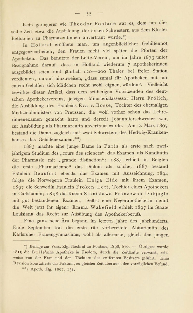 Kein geringerer wie Theodor Fontane war es, dem um die selbe Zeit etwa die Ausbildung der ersten Schwestern aus dem Kloster Bethanien zu Pharmazeutinnen anvertraut wurde.*) In Holland eröffnete man, um augenblicklicher Gehilfennot entgegenzuarbeiten, den Frauen nicht viel später die Pforten der Apotheken. Das benutzte der Lette-Verein, um im Jahre 1873 unter Bezugnahme darauf, dass in Holland wiederum 7 Apothekerinnen ausgebildet seien und jährlich 120—200 Thaler bei freier Station verdienten, darauf hinzuweisen, ,,dass zumal für Apotheken mit nur einem Gehilfen sich Mädchen recht wohl eignen, würden“. Vielleicht bewirkte dieser Artikel, dass dem seitherigen Vorsitzenden des deut- schen Apothekervereins, jetzigen Ministerialassessor Herrn Frölich, die Ausbildung des Fräuleins Eva v. Bosse, Tochter des ehemaligen Medizinalministers von Preussen, die wohl vorher schon das Lehre- rinnenexamen gemacht hatte und derzeit Johanniterschwester war, zur Ausbildung als Pharmazeutin an vertraut wurde. Am 2. März 1897 bestand die Dame zugleich mit zwei Schwestern des Hedwig-Kranken- hauses das Gehilfenexamen.**) 1883 machte eine junge Dame in Paris als erste nach zwei- jährigem Studium des „cours des Sciences“ das Examen als Kanditatin der Pharmazie mit ,,grande distinction“; 1885 erhielt in Belgien die erste ,,Pharmacienne“ das Diplom als solche, 1887 bestand Fräulein Beaufort ebenda das Examen mit Auszeichnung, 1894 folgte die Norwegerin Fräulein Helga Eide mit ihrem Examen, 1897 die Schwedin Fräulein Froken Lett, Tochter eines Apothekers in Carlshamm; 1898 die Russin Stanislawa Franzewna Dobjaglo mit gut bestandenem Examen. Selbst eine Negerapothekerin nennt die Welt jetzt ihr eigen: Emma Wakefield erhielt 1897 im Staate Louisiana das Recht zur Ausübung des Apothekerberufs. Eine ganz neue Ära begann im letzten Jahre des Jahrhunderts. Ende September trat die erste rite vorbereitete Abiturientin des Karlsruher Frauengymnasiums, wohl als allererste, gleich den jungen *) Beilage zur Voss. Ztg. Nachruf an Fontane, 1898, 670. — Übrigens wurde 1815 die Bulle’sche Apotheke in Usedom, durch die Zeitläufte verwaist, zeit- weise von der Frau und den Töchtern des entfernten Besitzers geführt. Eine Revision konstatierte das Faktum, zu gleicher Zeit aber auch den vorzüglichen Befund. **) Apoth. Ztg. 1897, 151-