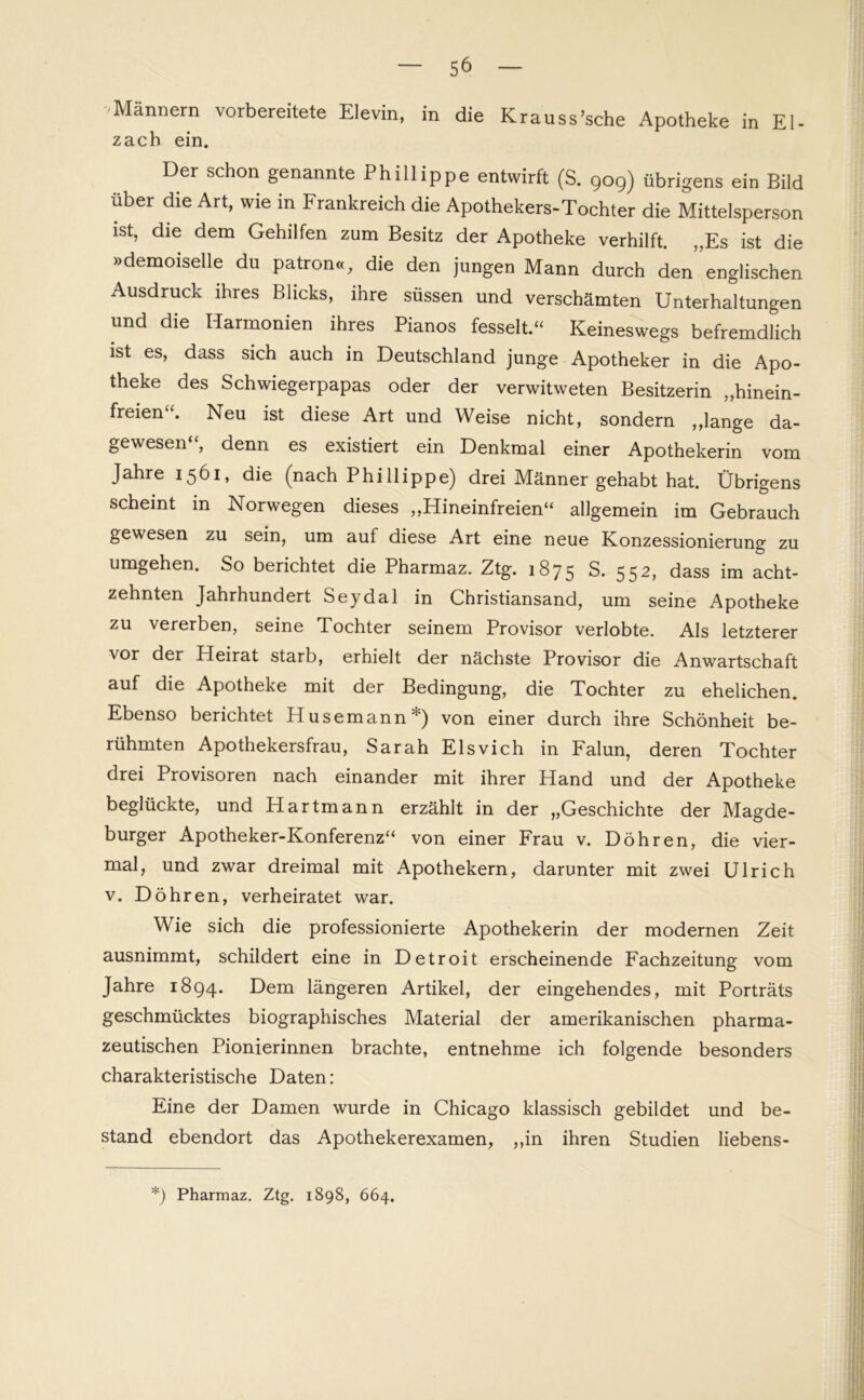 Männern vorbereitete Elevin, in die Krauss’sche Apotheke in El- zach ein. Der schon genannte Phillippe entwirft (S. 909) übrigens ein Bild über die Art, wie in Frankreich die Apothekers-Tochter die Mittelsperson ist, die dem Gehilfen zum Besitz der Apotheke verhilft. „Es ist die »demoiselle du patron«, die den jungen Mann durch den englischen Ausdruck ihres Blicks, ihre süssen und verschämten Unterhaltungen und die Harmonien ihres Pianos fesselt.“ Keineswegs befremdlich ist es, dass sich auch in Deutschland junge Apotheker in die Apo- theke des Schwiegerpapas oder der verwitweten Besitzerin „hinein- freien“. Neu ist diese Art und Weise nicht, sondern „lange da- gewesen“, denn es existiert ein Denkmal einer Apothekerin vom Jahre 1561, die (nach Phi Hippe) drei Männer gehabt hat. Übrigens scheint in Norwegen dieses „Hineinfreien“ allgemein im Gebrauch gewesen zu sein, um auf diese Art eine neue Konzessionierung zu umgehen. So berichtet die Pharmaz. Ztg. 1875 S. 552, dass im acht- zehnten Jahrhundert Seydal in Christiansand, um seine Apotheke zu vererben, seine Tochter seinem Provisor verlobte. Als letzterer vor der Heirat starb, erhielt der nächste Provisor die Anwartschaft auf die Apotheke mit der Bedingung, die Tochter zu ehelichen. Ebenso berichtet Husemann*) von einer durch ihre Schönheit be- rühmten Apothekersfrau, Sarah Elsvich in Falun, deren Tochter drei Provisoren nach einander mit ihrer Hand und der Apotheke beglückte, und PI artmann erzählt in der „Geschichte der Magde- burger Apotheker-Konferenz“ von einer Frau v. Döhren, die vier- mal, und zwar dreimal mit Apothekern, darunter mit zwei Ulrich v. Döhr en, verheiratet war. Wie sich die professionierte Apothekerin der modernen Zeit ausnimmt, schildert eine in Detroit erscheinende Fachzeitung vom Jahre 1894. Dem längeren Artikel, der eingehendes, mit Porträts geschmücktes biographisches Material der amerikanischen pharma- zeutischen Pionierinnen brachte, entnehme ich folgende besonders charakteristische Daten: Eine der Damen wurde in Chicago klassisch gebildet und be- stand ebendort das Apothekerexamen, „in ihren Studien liebens- *) Pharmaz. Ztg. 1898, 664.