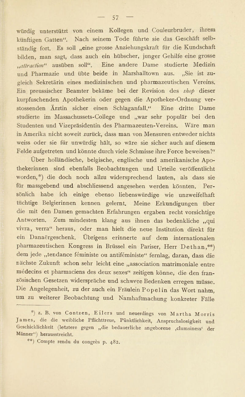 würdig unterstützt von einem Kollegen und Couleurbruder, ihrem künftigen Gatten“. Nach seinem Tode führte sie das Geschäft selb- ständig fort. Es soll „eine grosse Anziehungskraft für die Kundschaft bilden, man sagt, dass auch ein hübscher, junger Gehilfe eine grosse „attraction“ ausüben soll“. Eine andere Dame studierte Medizin und Pharmazie und übte beide in Marshalltown aus. „Sie ist zu- gleich Sekretärin eines medizinischen und pharmazeutischen Vereins. Ein preussischer Beamter bekäme bei der Revision des shop dieser kurpfuschenden Apothekerin oder gegen die Apotheker-Ordnung ver- • • stossenden Ärztin sicher einen Schlaganfall.“ Eine dritte Dame studierte im Massachussets-College und „war sehr populär bei den Studenten und Vizepräsidentin des Pharmazeuten-Vereins. Wäre man in Amerika nicht soweit zurück, dass man von Mensuren entweder nichts weiss oder sie für unwürdig hält, so wäre sie sicher auch auf diesem Felde aufgetreten und könnte durch viele Schmisse ihre Force beweisen!“ Über holländische, belgische, englische und amerikanische Apo- thekerinnen sind ebenfalls Beobachtungen und Urteile veröffentlicht worden,*) die doch noch allzu widersprechend lauten, als dass sie für massgebend und abschliessend angesehen werden könnten. Per- sönlich habe ich einige ebenso liebenswürdige wie unzweifelhaft tüchtige Belgierinnen kennen gelernt. Meine Erkundigungen über die mit den Damen gemachten Erfahrungen ergaben recht vorsichtige Antworten. Zum mindesten klang aus ihnen das bedenkliche ,,qui vivra, verra“ heraus, oder man hielt die neue Institution direkt für ein Danaergeschenk. Übrigens erinnerte auf dem internationalen pharmazeutischen Kongress in Brüssel ein Pariser, Herr Dethan,**) dem jede ,,tendance feministe ou antifeministe“ fernlag, daran, dass die nächste Zukunft schon sehr leicht eine „association matrimoniale entre medecins et pharmaciens des deux sexes“ zeitigen könne, die den fran- zösischen Gesetzen widerspräche und schwere Bedenken erregen müsse. Die Angelegenheit, zu der auch ein Fräulein Popelin das Wort nahm, um zu weiterer Beobachtung und Namhaftmachung konkreter Fälle *) z- B. von Contzen, Eilers und neuerdings von Martha Morris James, die die weibliche Pflichttreue, Pünktlichkeit, Anspruchslosigkeit und Geschicklichkeit (letztere gegen „die bedauerliche angeborene ,clumsiness‘ der Männer“) herausstreicht. **) Compte rendu du congres p. 482.
